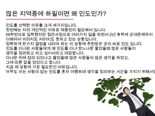 많은 지역중에 하필이면 왜 인도인가?
인도를 선택한 이유를 크게 세가지입니다.
첫번째는 저의 개인적인 이유로 재충전이 필요해서 입니다.
09학번으로 입학했지만 집안사정으로 여러가지 일을 하면서 2년 휴학에 군대문제까지
더해져서 이러지도 저러지도 못하고 있는 상황입니다.
정확하게 한가지 결정을 내려야 하는 이 상황에 추천받은 곳이 바로 인도 입니다.
인도를 다녀온 사람들에게 왜 인도를 다녀 왔느냐란 물었을때 많은 사람들이
생각을 정리하고 쉬고 싶어서라고 대답합니다.
다녀온 뒤에 정리 되었냐고 물었을때 많은 사람들이 많은 생각을 하였고,
그에 따른 답을 얻었다고 합니다.
지금 제 상황에 가장 필요한건 여유입니다.
아무도 아는 사람이 없는 인도를 혼자 여행하며 생각을 정리하는 시간을 가지기 위해서입
 