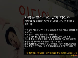 사랑을 찾아 나선 남자 혁진과
사랑을 잊어버린 남자 찬영이 인도로 여행을
떠난다.

여행길에 처음만난 두 사람은 인도의 풍경과 새로운 문화를 경
험하면서
이미 알고 지냈던 친구처럼 가까워 진다.
사라진 여자친구를 찾아 인도를 방황하던 혁진은 차츰
그녀를 찾을 수 없을 거라는 생각을 가지게 되며 인도여행의
진정한 의미가 무엇이었는지 고민하게 된다.
또한 4년전 인도여행에서 만난 여자와 사랑에 빠졌던 찬영은
다시 찾아온 인도에서 사랑의 가치에 대해 다시 고민하게 된
다.
       최근 본 연극 인디아 블
 두 청춘의 여행길에는 어떤 기억과 추억 그리고 사랑이 남아
       로                       그
                             있을까?
 