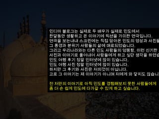 인디아 블로그는 실제로 두 배우가 실제로 인도에서
한달동안 생활하고 온 이야기에 픽션을 가미한 연극입니다.
연극을 보는내내 스크린에는 직접 담아온 인도의 영상과 사진들
그 풍경과 분위기 사람들의 삶에 매료되었습니다.
그리고 우리나라와는 다른 인도 사람들의 엉뚱함, 이런 신기한 모
사진과 이야기로 풀어내어 사람들에게 하고 싶단 생각을 하였습
인도 여행 후기 정말 인터넷에 많이 있습니다.
인도 여행 사진 정말 인터넷에 많이 있습니다.
하지만 그 후기와 사진은 저의것이 아닙니다.
고로 그 이야기는 제 이야기가 아니며 저에게 와 닿지도 않습니다

전 저만의 이야기로 아직 인도를 경험해보지 못한 사람들에게
좀 더 손 쉽게 인도에 다가갈 수 있게 하고 싶습니다.
 