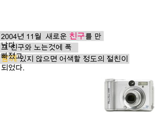 2004년 11월 새로운 친구를 만
났다.
그 친구와 노는것에 푹
빠졌고
함께 있지 않으면 어색할 정도의 절친이
되었다.
 