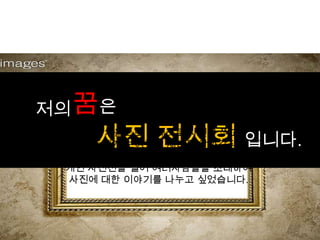 저의 꿈은
    사진 전시회 입니다.
   14살 처음으로 카메라로 사진을 찍고
  사람들에게 보여주는 재미를 알아갈적에
        나중에 기회가 된다면,
 개인 사진전을 열어 여러사람들을 초대하여
 사진에 대한 이야기를 나누고 싶었습니다.
 