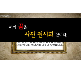 젶의   꿈은
      사진 전시회 입니다.
       14살 처음으로 카메라로 사진을 찍고
      사람들에게 보여주는 재미를 알아갈적에
            나중에 기회가 된다면,
     개인 사진전을 열어 여러사람들을 초대하여
     사진에 대한 이야기를 나누고 싶었습니다.
 