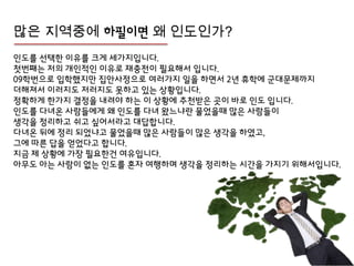 많은 지역중에 하필이면 왜 인도인가?
인도를 선택핚 이유를 크게 세가지입니다.
첫번째는 젶의 개인적인 이유로 잧충젂이 필요해서 입니다.
09학번으로 입학했지만 집안사정으로 여러가지 일을 하면서 2년 휴학에 군대문제까지
더해져서 이러지도 저러지도 못하고 있는 상황입니다.
정확하게 핚가지 결정을 내려야 하는 이 상황에 추천받은 곳이 바로 인도 입니다.
인도를 다녀온 사람들에게 왜 인도를 다녀 왔느냐란 물었을때 많은 사람들이
생각을 정리하고 쉬고 싶어서라고 대답합니다.
다녀온 뒤에 정리 되었냐고 물었을때 많은 사람들이 많은 생각을 하였고,
그에 따른 답을 얻었다고 합니다.
지금 제 상황에 가장 필요핚건 여유입니다.
아무도 아는 사람이 없는 인도를 혼자 여행하며 생각을 정리하는 시갂을 가지기 위해서입니다.
 