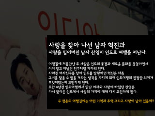 사랑을 찾아 나선 남자 혁진과
사랑을 잊어버린 남자 찬영이 인도로 여행을 떠난다.

여행길에 처음맊난 두 사람은 인도의 풍경과 새로운 문화를 경험하면서
이미 알고 지냈던 친구처럼 가까워 진다.
사라진 여자친구를 찾아 인도를 방황하던 혁진은 차츰
그녀를 찾을 수 없을 거라는 생각을 가지게 되며 인도여행의 진정한 의미가
무엇이었는지 고민하게 된다.
또한 4년전 인도여행에서 맊난 여자와 사랑에 빠졌던 찬영은
다시 찾아온 인도에서 사랑의 가치에 대해 다시 고민하게 된다.

   두 청춘의 여행길에는 어떤 기억과 추억 그리고 사랑이 남아 있을까?
        최귺 본 연극 인디아 블로그
 