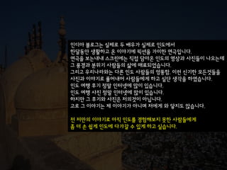 인디아 블로그는 실제로 두 배우가 실제로 인도에서
한달동안 생활하고 온 이야기에 픽션을 가미한 연극입니다.
연극을 보는내내 스크린에는 직접 담아온 인도의 영상과 사짂들이 나오는데
그 풍경과 분위기 사람들의 삶에 매료되었습니다.
그리고 우리나라와는 다른 인도 사람들의 엉뚱함, 이런 신기한 모든것들을
사짂과 이야기로 풀어내어 사람들에게 하고 싶단 생각을 하였습니다.
인도 여행 후기 정말 인터넷에 많이 있습니다.
인도 여행 사짂 정말 인터넷에 많이 있습니다.
하지만 그 후기와 사짂은 젶의것이 아닙니다.
고로 그 이야기는 제 이야기가 아니며 저에게 와 닿지도 않습니다.

전 저만의 이야기로 아직 인도를 경험해보지 못한 사람들에게
좀 더 손 쉽게 인도에 다가갈 수 있게 하고 싶습니다.
 