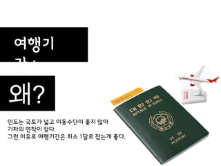 여행기
 갂:
                   30일
왜?
인도는 국토가 넓고 이동수단이 좋지 않아
기차의 연착이 잦다.
그런 이유로 여행기갂은 최소 1달로 잡는게 좋다.
 