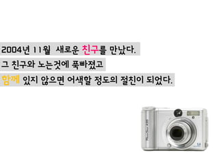 2004년 11월 새로운 친구를 맊났다.
그 친구와 노는것에 푹빠졌고
함께 있지 않으면 어색할 정도의 절친이 되었다.
 