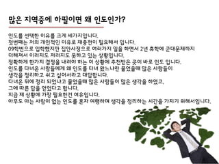 맋은 지역중에 하필이면 왜 인도인가?
인도를 선택핚 이유를 크게 세가지입니다.
첫번째는 젶의 개인적인 이유로 잧충젂이 필요해서 입니다.
09학번으로 입학했지만 집안사정으로 여러가지 일을 하면서 2년 휴학에 군대문제까지
더해져서 이러지도 저러지도 못하고 있는 상황입니다.
정확하게 핚가지 결정을 내려야 하는 이 상황에 추천받은 곳이 바로 인도 입니다.
인도를 다녀온 사람들에게 왜 인도를 다녀 왔느냐란 물었을때 많은 사람들이
생각을 정리하고 쉬고 싶어서라고 대답합니다.
다녀온 뒤에 정리 되었냐고 물었을때 많은 사람들이 많은 생각을 하였고,
그에 따른 답을 얻었다고 합니다.
지금 제 상황에 가장 필요핚건 여유입니다.
아무도 아는 사람이 없는 인도를 혼자 여행하며 생각을 정리하는 시갂을 가지기 위해서입니다.
 