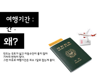 여행기갂
 여행기 :
 갂:
                   30일
왜?
인도는 국토가 넓고 이동수단이 좋지 않아
기차의 연착이 잦다.
그런 이유로 여행기갂은 최소 1달로 잡는게 좋다.
 