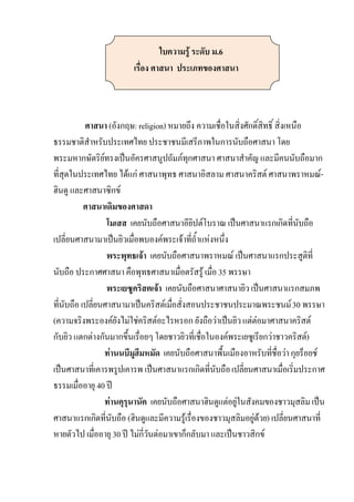 ใบความรู้ ระดับ ม.6
                         เรื่อง ศาสนา ประเภทของศาสนา



           ศาสนา (อังกฤษ: religion) หมายถึง ความเชื่อในสิ่งศักดิ์สิทธิ์ สิ่งเหนือ
ธรรมชาติสาหรับประเทศไทย ประชาชนมีเสรีภาพในการนับถือศาสนา โดย
พระมหากษัตริยทรงเป็นอัครศาสนูปถัมภ์ทุกศาสนา ศาสนาสาคัญ และมีคนนับถือมาก
                 ์
ที่สุดในประเทศไทย ได้แก่ ศาสนาพุทธ ศาสนาอิสลาม ศาสนาคริสต์ ศาสนาพราหมณ์-
ฮินดู และศาสนาซิกข์
           ศาสนาเดิมของศาสดา
                   โมเสส เคยนับถือศาสนาอียิปต์โบราณ เป็นศาสนาแรกเกิดที่นับถือ
เปลี่ยนศาสนามาเป็นยิวเมื่อพบองค์พระเจ้าที่ถ้าแห่งหนึ่ง
                   พระพุทธเจ้า เคยนับถือศาสนาพราหมณ์ เป็นศาสนาแรกประสูติที่
นับถือ ประกาศศาสนา คือพุทธศาสนาเมื่อตรัสรู้ เมื่อ 35 พรรษา
                   พระเยซูคริสตเจ้า เคยนับถือศาสนาศาสนายิว เป็นศาสนาแรกสมภพ
ที่นับถือ เปลี่ยนศาสนามาเป็นคริสต์เมื่อสั่งสอนประชาชนประมาณพระชนม์ 30 พรรษา
(ความจริงพระองค์ยังไม่ใช่คริสต์อะไรหรอก ยังถือว่าเป็นยิว แต่ต่อมาศาสนาคริสต์
กับยิว แตกต่างกันมากขึ้นเรื่อยๆ โดยชาวยิวที่เชื่อในองค์พระเยซูเรียกว่าชาวคริสต์)
                   ท่านนบีมูฮีมหมัด เคยนับถือศาสนาพื้นเมืองอาหรับที่ชื่อว่า กุยร็อยช์
เป็นศาสนาที่เคารพรูปเคารพ เป็นศาสนาแรกเกิดที่นับถือ เปลี่ยนศาสนาเมื่อเริ่มประกาศ
ธรรมเมื่ออายุ 40 ปี
                   ท่านคุรุนานัค เคยนับถือศาสนาฮินดูแต่อยู่ในสังคมของชาวมุสลิม เป็น
ศาสนาแรกเกิดที่นับถือ (ฮินดูและมีความรู้เรื่องของชาวมุสลิมอยู่ด้วย) เปลี่ยนศาสนาที่
หายตัวไป เมื่ออายุ 30 ปี ไม่กี่วันต่อมาเขาก็กลับมา และเป็นชาวสิกข์
 