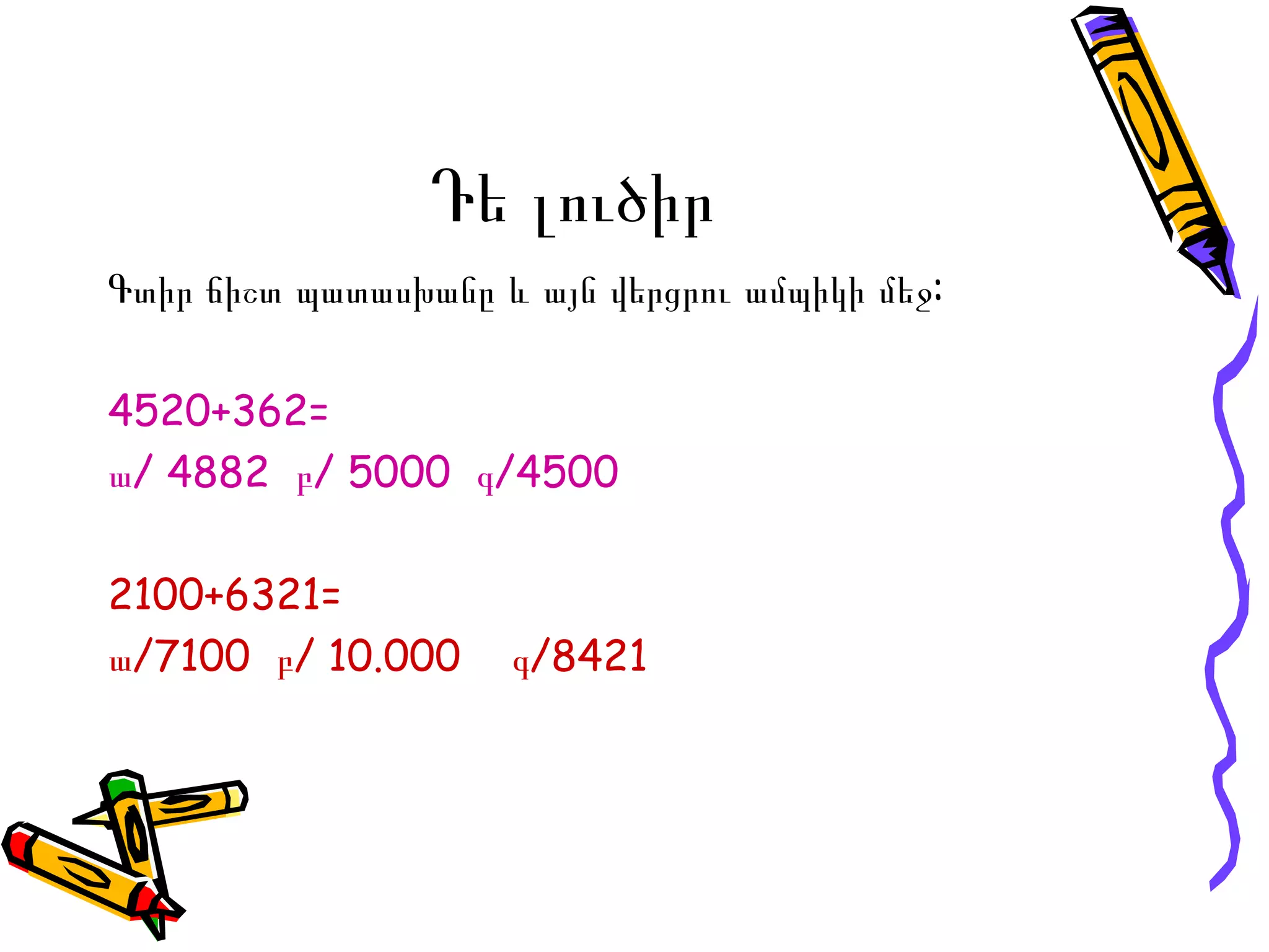Դե լուծիր Գտիր ճիշտ պատասխանը  և այն վերցրու ամպիկի մեջ: 4520+362 = ա/ 4882  բ/ 5000  գ/4500 2100+6321 = ա/ 7100  բ/  10.000  գ/ 8421 