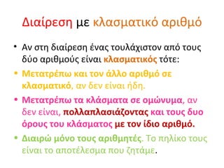 Διαίρεση  με  κλασματικό αριθμό Αν στη διαίρεση ένας τουλάχιστον από τους δύο αριθμούς είναι  κλασματικός  τότε: Μετατρέπω και τον άλλο αριθμό σε κλασματικό , αν δεν είναι ήδη. Μετατρέπω τα κλάσματα σε ομώνυμα , αν δεν είναι,  πολλαπλασιάζοντας  και τους δυο όρους του κλάσματος  με τον ίδιο αριθμό. Διαιρώ μόνο τους αριθμητές . Το πηλίκο τους είναι το αποτέλεσμα που ζητάμε . 