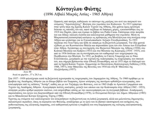 Κόντογλου Φώτης (1896 Αϊβαλί Μικράς Ασίας - 1965 Αθήνα) Ορφανός από πατέρα, καθιέρωσε το επώνυμο της μητέρας του αντί του πατρικού του ονόματος "Αποστολέλλης". Φοίτησε στο γυμνάσιο των Κυδωνιών. Το 1913 γράφτηκε στην τρίτη τάξη της Σχολής Καλών Τεχνών της Αθήνας, δύο χρόνια όμως αργότερα διέκοψε τις σπουδές του και, αφού ταξίδεψε σε διάφορες χώρες, εγκαταστάθηκε έως το 1919 στο Παρίσι, όπου και έγραψε το βιβλίο του Pedro Cazas. Επέστρεψε στην πατρίδα του και δίδαξε γαλλική γλώσσα και καλλιτεχνικά μαθήματα στο γυμνάσιο. Μετά τη Μικρασιατική καταστροφή κατέφυγε ως πρόσφυγας στη Μυτιλήνη και στη συνέχεια στην Αθήνα και εργάστηκε για το Εγκυκλοπαιδικόν Λεξικόν Ελευθερουδάκη. Το 1923 ταξίδεψε στο Άγιο Όρος και ήλθε σε επαφή με τη βυζαντινή ζωγραφική. Την ίδια χρονιά εξέθεσε με τον Κωνσταντίνο Μαλέα και παρουσίασε έργα του στο Λύκειο των Ελληνίδων στην Αθήνα. Εργάστηκε ως συντηρητής στο Βυζαντινό Μουσείο της Αθήνας (1930), στο Κοπτικό Μουσείο του Καΐρου (1933) και στο Μουσείο της Κέρκυρας (1934 - 1935), ενώ από το 1936 δούλεψε για τη συντήρηση και τον καθαρισμό των τοιχογραφιών της Περίβλεπτου στο Μυστρά. Το 1932, με βοηθούς το Γιάννη Τσαρούχη και το Νίκο Εγγονόπουλο, ζωγράφισε με την τεχνική της νωπογραφίας τις τοιχογραφίες του σπιτιού του, που σήμερα βρίσκονται στην Εθνική Πινακοθήκη, και το 1933 πήρε το δίπλωμά του από τη Σχολή Καλών Τεχνών. Συμμετείχε σε Πανελλήνιες Καλλιτεχνικές Εκθέσεις (1938, 1948, 1957), στην Μπιενάλε της Βενετίας του 1934 και στη Β΄ Μπιενάλε της Αλεξάνδρειας (1957).  Άγιοι  40 Αυγό σε χαρτόνι , 37 x 28,5 εκ. Στα 1937 - 1939 φιλοτέχνησε κατά τη βυζαντινή τεχνοτροπία τις τοιχογραφίες του Δημαρχείου της Αθήνας. Το 1960 τιμήθηκε με το βραβείο της Ακαδημίας Αθηνών για το δίτομο βιβλίο του Έκφρασις, ήγουν ιστόρησις της παντίμου ορθοδόξου αγιογραφίας, που κυκλοφόρησε από τις εκδόσεις "Αστήρ", καθώς και με τον Ταξιάρχη του Φοίνικος, ενώ το 1965 έλαβε το Αριστείο Γραμμάτων και Τεχνών της Ακαδημίας Αθηνών. Αγιογράφησε πολλές εκκλησίες, μεταξύ των οποίων και την Καπνικαρέα στην Αθήνα (1942 - 1953), ιστόρησε μεγάλο αριθμό φορητών εικόνων, ενώ ασχολήθηκε επίσης με την εικονογράφηση και τη συγγραφή βιβλίων. Αναδρομικές παρουσιάσεις του έργου του διοργανώθηκαν από την Εθνική Πινακοθήκη (1978), το Πνευματικό Κέντρο του Δήμου Αθηναίων (1983) και το Μακεδονικό Κέντρο Σύγχρονης Τέχνης (1986). Έχοντας ως γνώμονα των καλλιτεχνικών του αναζητήσεων τη βυζαντινή και τη λαϊκή ζωγραφική, αλλά και μελετώντας δημιουργίες παλαιότερων περιόδων, όπως τα πορτρέτα του Φαγιούμ, αναδείχτηκε με το έργο του σε βασικό υποστηρικτή του αιτήματος της αυθεντικότητας της ελληνικής έκφρασης, ενώ καθοριστική κρίνεται η συμβολή του στη διαμόρφωση της νεότερης εκκλησιαστικής ζωγραφικής. 