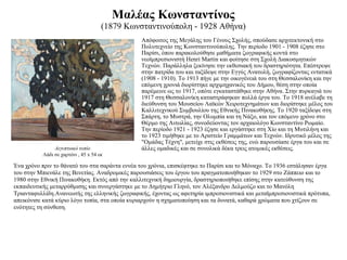 Μαλέας Κωνσταντίνος (1879 Κωνσταντινούπολη - 1928 Αθήνα) Απόφοιτος της Μεγάλης του Γένους Σχολής, σπούδασε αρχιτεκτονική στο Πολυτεχνείο της Κωνσταντινούπολης. Την περίοδο 1901 - 1908 έζησε στο Παρίσι, όπου παρακολούθησε μαθήματα ζωγραφικής κοντά στο νεοϊμπρεσιονιστή Henri Martin και φοίτησε στη Σχολή Διακοσμητικών Τεχνών. Παράλληλα ξεκίνησε την εκθεσιακή του δραστηριότητα. Επέστρεψε στην πατρίδα του και ταξίδεψε στην Εγγύς Ανατολή, ζωγραφίζοντας εντατικά (1908 - 1910). Το 1913 πήγε με την οικογένειά του στη Θεσσαλονίκη και την επόμενη χρονιά διορίστηκε αρχιμηχανικός του Δήμου, θέση στην οποία παρέμεινε ως το 1917, οπότε εγκαταστάθηκε στην Αθήνα. Στην πυρκαγιά του 1917 στη Θεσσαλονίκη καταστράφηκαν πολλά έργα του. Το 1918 ανέλαβε τη διεύθυνση του Μουσείου Λαϊκών Χειροτεχνημάτων και διορίστηκε μέλος του Καλλιτεχνικού Συμβουλίου της Εθνικής Πινακοθήκης. Το 1920 ταξίδεψε στη Σπάρτη, το Μυστρά, την Ολυμπία και τη Νάξο, και τον επόμενο χρόνο στο Θέρμο της Αιτωλίας, συνοδεύοντας τον αρχαιολόγο Κωνσταντίνο Ρωμαίο. Την περίοδο 1921 - 1923 έζησε και εργάστηκε στη Χίο και τη Μυτιλήνη και το 1923 τιμήθηκε με το Αριστείο Γραμμάτων και Τεχνών. Ιδρυτικό μέλος της "Ομάδας Τέχνη", μετείχε στις εκθέσεις της, ενώ παρουσίασε έργα του και σε άλλες ομαδικές και σε συνολικά δέκα τρεις ατομικές εκθέσεις.  Αιγυπτιακό τοπίο Λάδι σε χαρτόνι , 45 x 54 εκ Ένα χρόνο πριν το θάνατό του στα σαράντα εννέα του χρόνια, επισκέφτηκε το Παρίσι και το Μόναχο. Το 1936 εστάλησαν έργα του στην Μπιενάλε της Βενετίας. Αναδρομικές παρουσιάσεις του έργου του πραγματοποιήθηκαν το 1929 στο Ζάππειο και το 1980 στην Εθνική Πινακοθήκη. Εκτός από την καλλιτεχνική δημιουργία, δραστηριοποιήθηκε επίσης στην κατεύθυνση της εκπαιδευτικής μεταρρύθμισης και συνεργάστηκε με το Δημήτριο Γληνό, τον Αλέξανδρο Δελμούζο και το Μανόλη Τριανταφυλλίδη.Ανανεωτής της ελληνικής ζωγραφικής, έχοντας ως αφετηρία ιμπρεσιονιστικά και μεταϊμπρεσιονιστικά πρότυπα, απεικόνισε κατά κύριο λόγο τοπία, στα οποία κυριαρχούν η σχηματοποίηση και τα δυνατά, καθαρά χρώματα που χτίζουν σε ενότητες τη σύνθεση. 