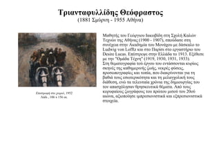 Τριανταφυλλίδης Θεόφραστος (1881 Σμύρνη - 1955 Αθήνα) Μαθητής του Γεώργιου Ιακωβίδη στη Σχολή Καλών Τεχνών της Αθήνας (1900 - 1907), σπούδασε στη συνέχεια στην Ακαδημία του Μονάχου με δάσκαλο το Ludwig von Lofftz και στο Παρίσι στο εργαστήριο του Desire Lucas. Επέστρεψε στην Ελλάδα το 1913. Εξέθεσε με την "Ομάδα Τέχνη" (1919, 1930, 1931, 1933). Στη θεματογραφία τού έργου του εντάσσονται κυρίως σκηνές της καθημερινής ζωής, νεκρές φύσεις, προσωπογραφίες και τοπία, που διακρίνονται για τη βαθιά τους εσωτερικότητα και τη μελαγχολική τους διάθεση, ενώ τα τελευταία χρόνια της δημιουργίας του τον απασχόλησαν θρησκευτικά θέματα. Από τους κορυφαίους ζωγράφους του πρώτου μισού του 20ού αιώνα, αξιοποίησε ιμπρεσιονιστικά και εξπρεσιονιστικά στοιχεία. Επιστροφή στο χωριό , 1952 Λάδι , 106 x 156 εκ. 