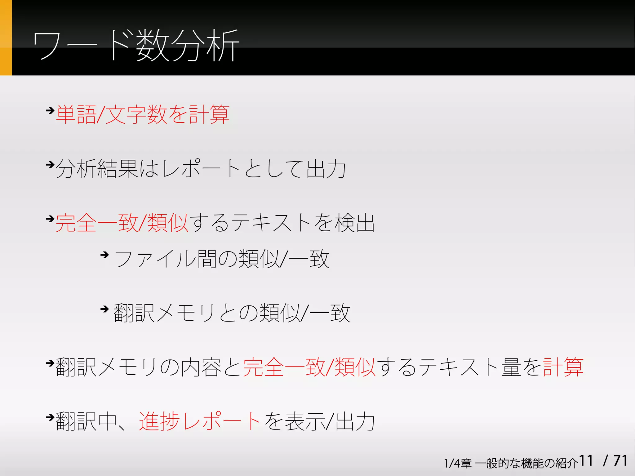ワード数分析
単語/文字数を計算
➔




分析結果はレポートとして出力
➔




完全一致/類似するテキストを検出
➔


    ➔
        ファイル間の類似/一致

    ➔
        翻訳メモリとの類似/一致

翻訳メモリの内容と完全一致/類似するテキスト量を計算
➔




翻訳中、進捗レポートを表示/出力
➔



                       1/4章 一般的な機能の紹介11   / 71
 