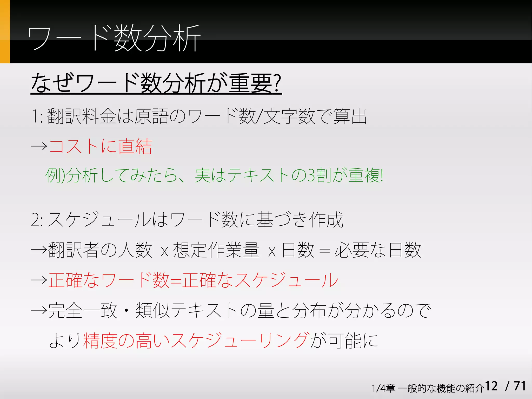 ワード数分析
なぜワード数分析が重要?
1: 翻訳料金は原語のワード数/文字数で算出
→コストに直結
 例)分析してみたら、実はテキストの3割が重複!

2: スケジュールはワード数に基づき作成
→翻訳者の人数 x 想定作業量 x 日数 = 必要な日数
→正確なワード数=正確なスケジュール
→完全一致・類似テキストの量と分布が分かるので
　より精度の高いスケジューリングが可能に

                         1/4章 一般的な機能の紹介12   / 71
 