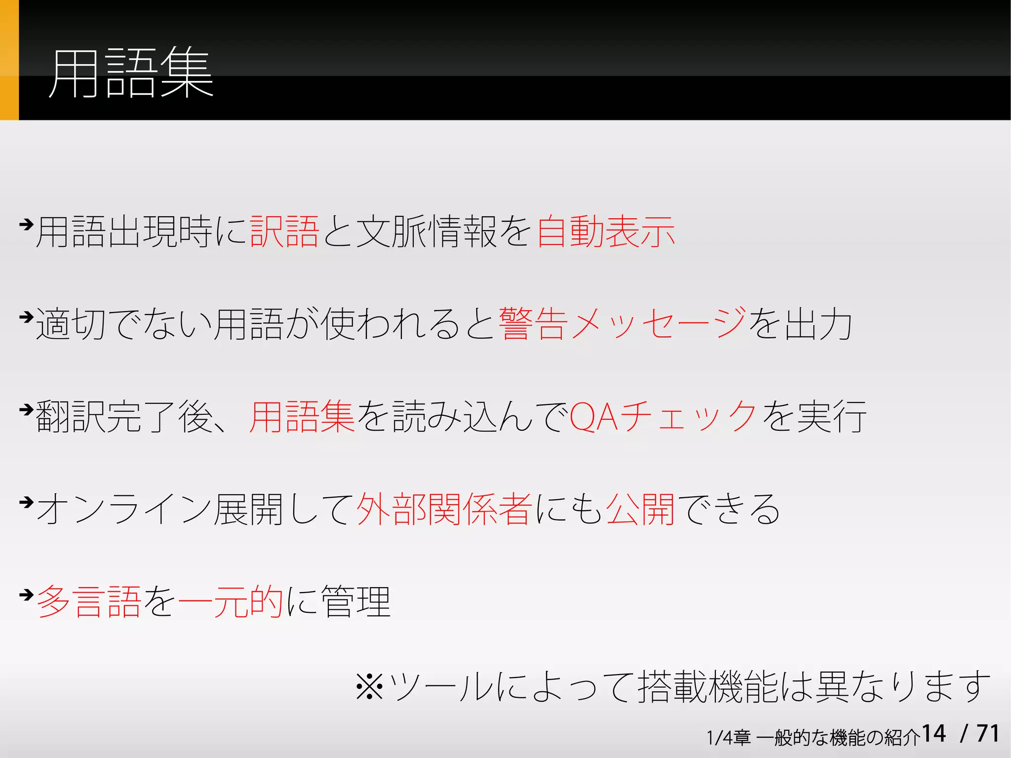 用語集

用語出現時に訳語と文脈情報を自動表示
➔




適切でない用語が使われると警告メッセージを出力
➔




翻訳完了後、用語集を読み込んでQAチェックを実行
➔




オンライン展開して外部関係者にも公開できる
➔




多言語を一元的に管理
➔




          ※ツールによって搭載機能は異なります
                     1/4章 一般的な機能の紹介14   / 71
 