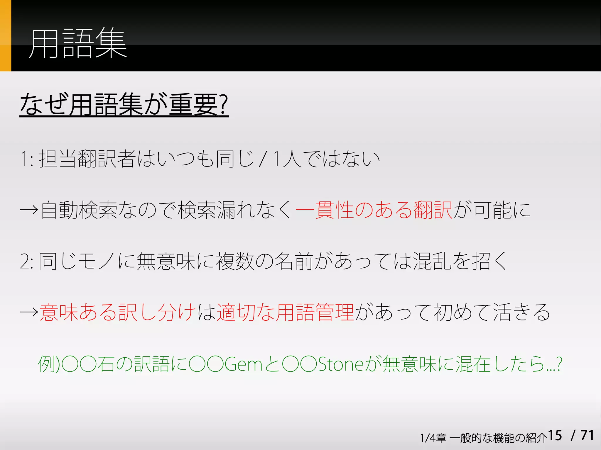 用語集
なぜ用語集が重要?

1: 担当翻訳者はいつも同じ / 1人ではない

→自動検索なので検索漏れなく一貫性のある翻訳が可能に

2: 同じモノに無意味に複数の名前があっては混乱を招く

→意味ある訳し分けは適切な用語管理があって初めて活きる

 例)○○石の訳語に○○Gemと○○Stoneが無意味に混在したら...?


                           1/4章 一般的な機能の紹介15   / 71
 