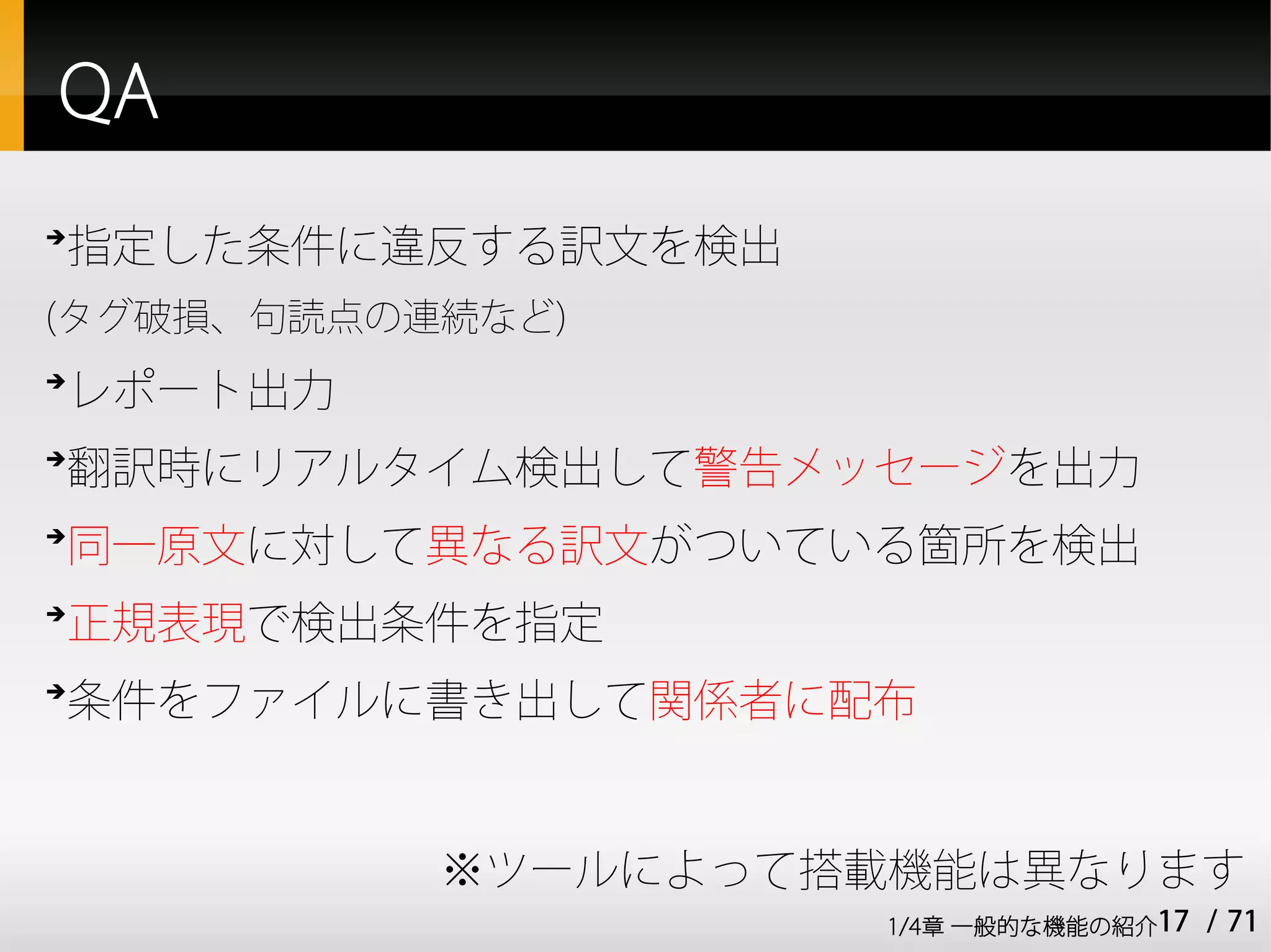 QA
➔
    指定した条件に違反する訳文を検出
(タグ破損、句読点の連続など)
➔
    レポート出力
➔
    翻訳時にリアルタイム検出して警告メッセージを出力
➔
    同一原文に対して異なる訳文がついている箇所を検出
➔
    正規表現で検出条件を指定
➔
    条件をファイルに書き出して関係者に配布


             ※ツールによって搭載機能は異なります
                       1/4章 一般的な機能の紹介17   / 71
 