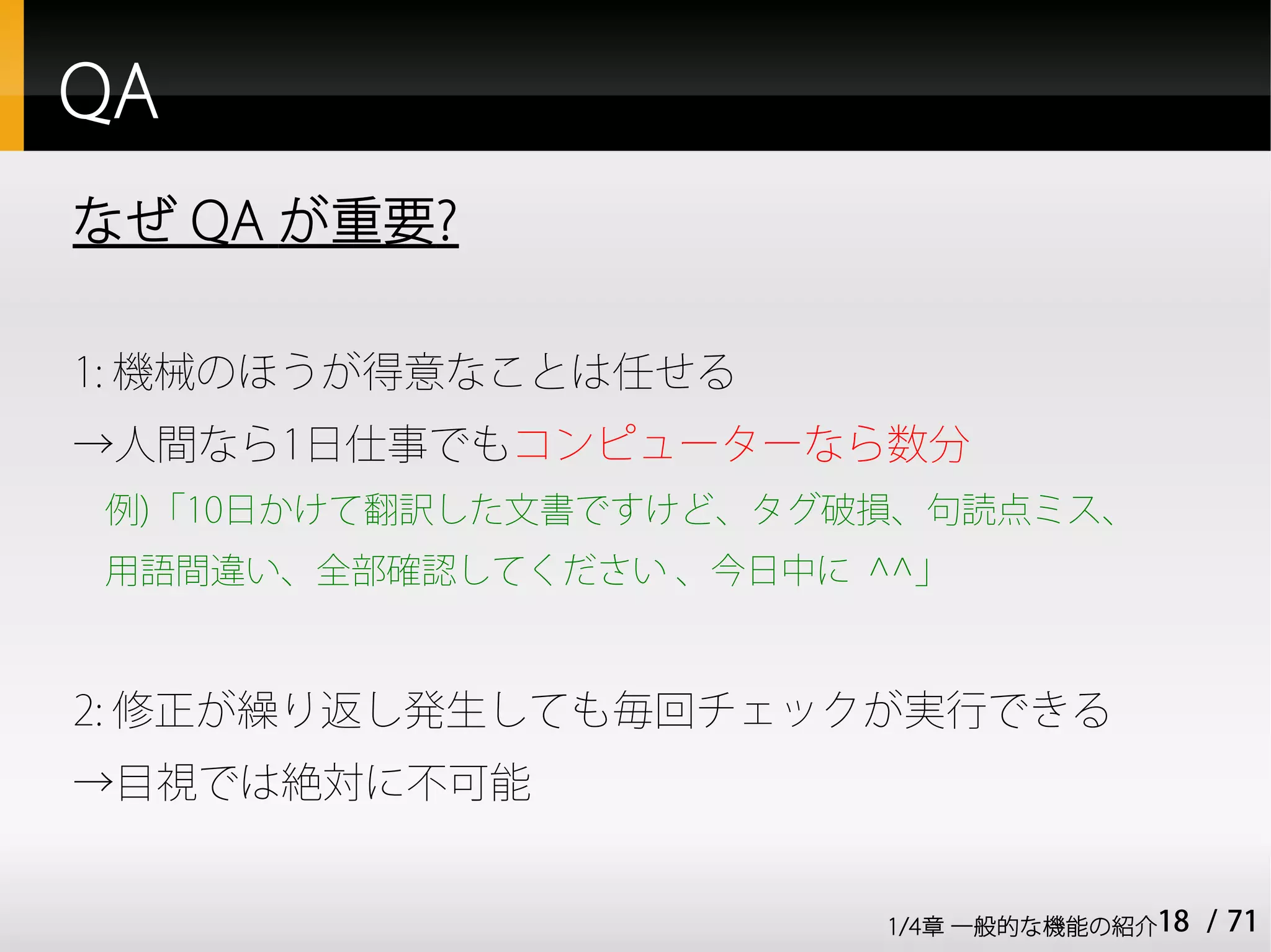 QA
なぜ QA が重要?

1: 機械のほうが得意なことは任せる
→人間なら1日仕事でもコンピューターなら数分
例)「10日かけて翻訳した文書ですけど、タグ破損、句読点ミス、
用語間違い、全部確認してください 、今日中に ^^」



2: 修正が繰り返し発生しても毎回チェックが実行できる
→目視では絶対に不可能


                        1/4章 一般的な機能の紹介18   / 71
 