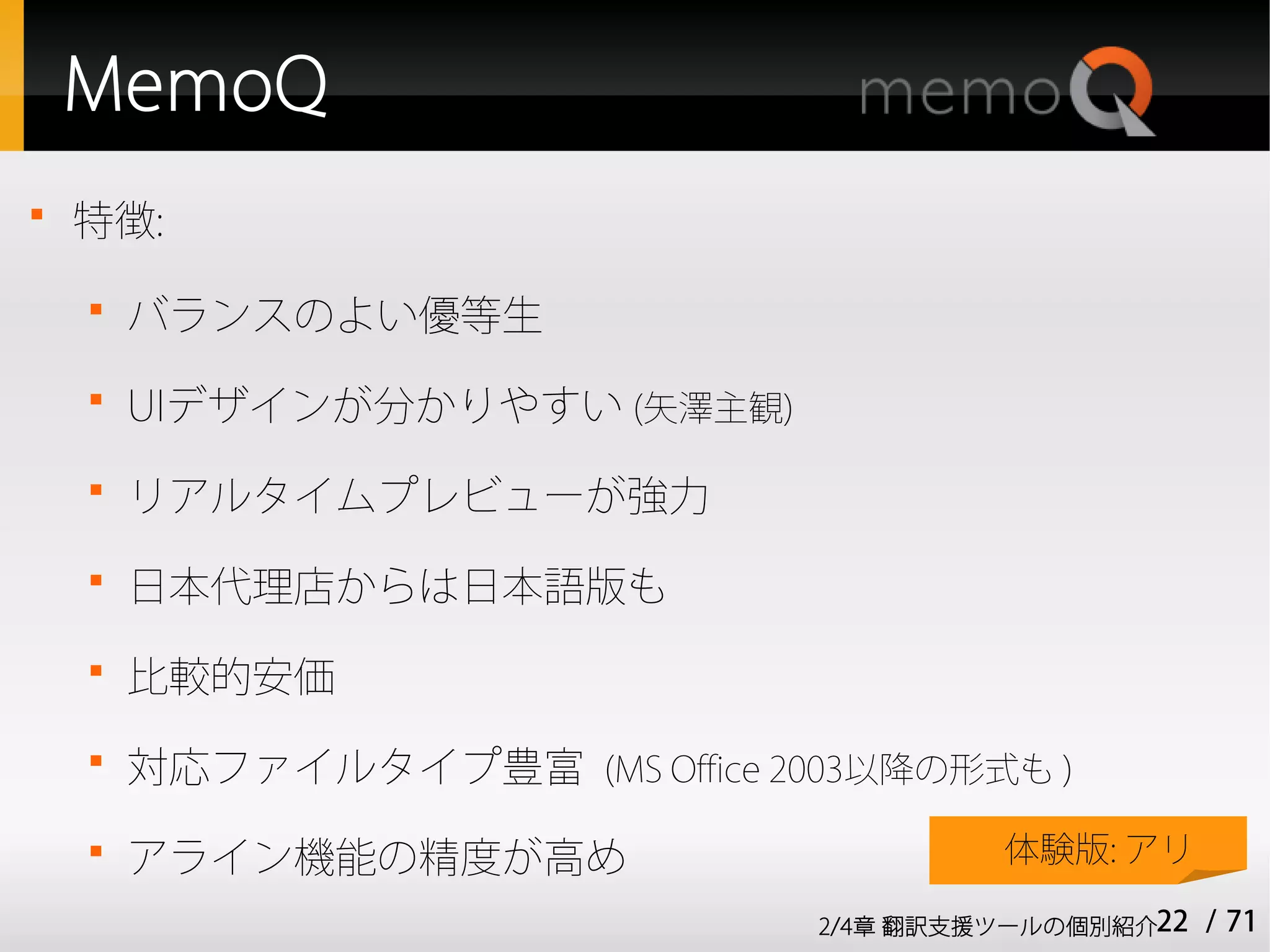 MemoQ

    特徴:
    
        バランスのよい優等生
    
        UIデザインが分かりやすい (矢澤主観)
    
        リアルタイムプレビューが強力
    
        日本代理店からは日本語版も
    
        比較的安価
    
        対応ファイルタイプ豊富 (MS Office 2003以降の形式も )
    
        アライン機能の精度が高め                      体験版: アリ

                                 2/4章 翻訳支援ツールの個別紹介22   / 71
 