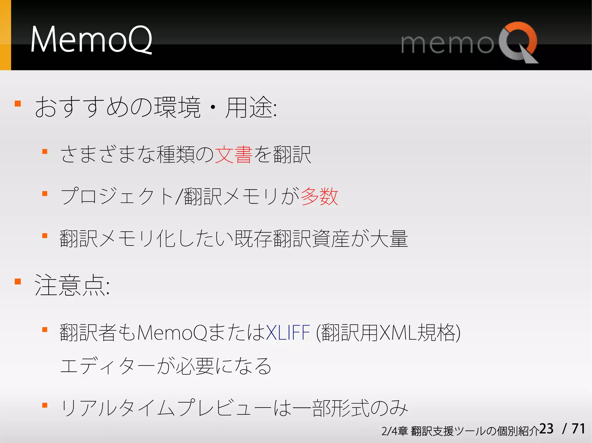 MemoQ

    おすすめの環境・用途:
    
        さまざまな種類の文書を翻訳
    
        プロジェクト/翻訳メモリが多数
    
        翻訳メモリ化したい既存翻訳資産が大量


    注意点:
    
        翻訳者もMemoQまたはXLIFF (翻訳用XML規格)
        エディターが必要になる
    
        リアルタイムプレビューは一部形式のみ
                              2/4章 翻訳支援ツールの個別紹介23   / 71
 