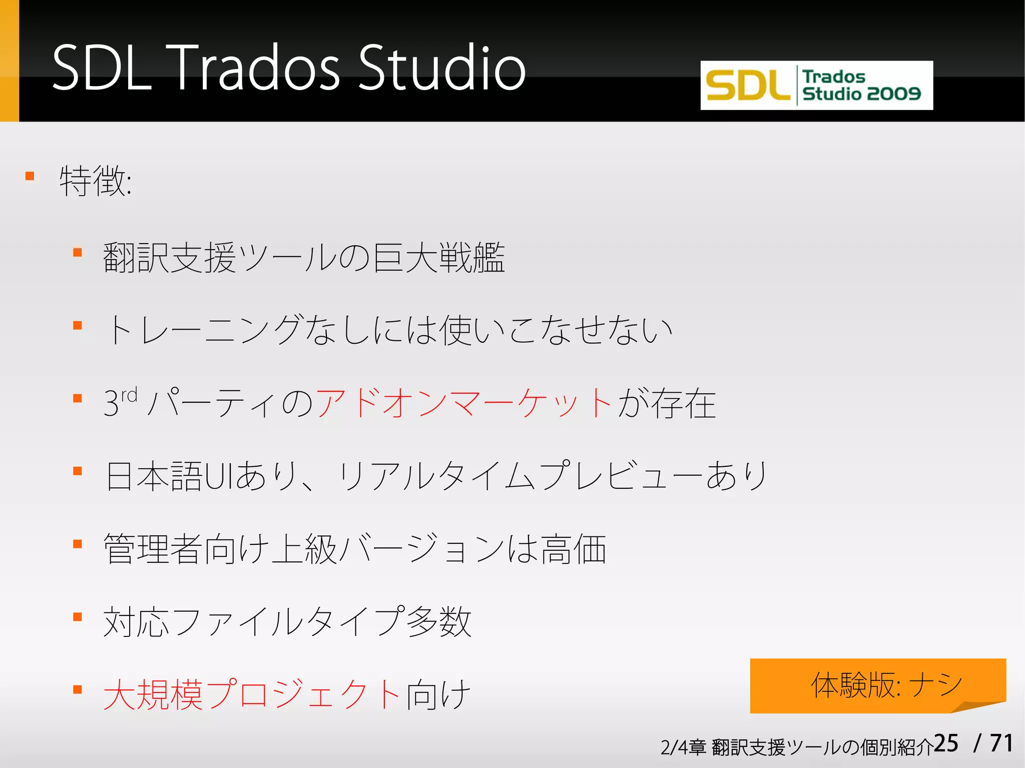 SDL Trados Studio

    特徴:
    
        翻訳支援ツールの巨大戦艦
    
        トレーニングなしには使いこなせない
    
        3rd パーティのアドオンマーケットが存在
    
        日本語UIあり、リアルタイムプレビューあり
    
        管理者向け上級バージョンは高価
    
        対応ファイルタイプ多数
    
        大規模プロジェクト向け                 体験版: ナシ

                           2/4章 翻訳支援ツールの個別紹介25   / 71
 