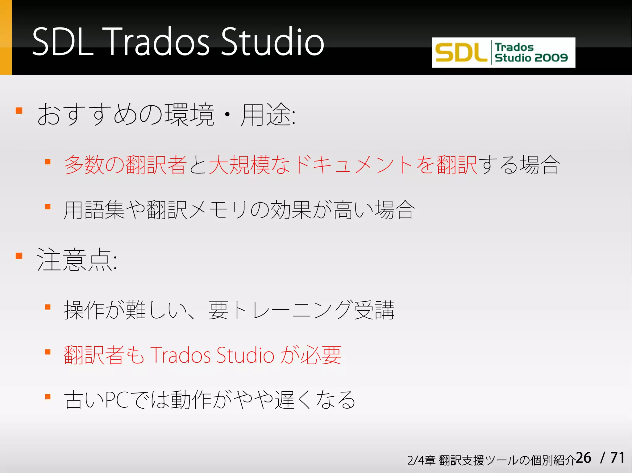 SDL Trados Studio

    おすすめの環境・用途:
    
        多数の翻訳者と大規模なドキュメントを翻訳する場合
    
        用語集や翻訳メモリの効果が高い場合


    注意点:
    
        操作が難しい、要トレーニング受講
    
        翻訳者も Trados Studio が必要
    
        古いPCでは動作がやや遅くなる

                                 2/4章 翻訳支援ツールの個別紹介26   / 71
 