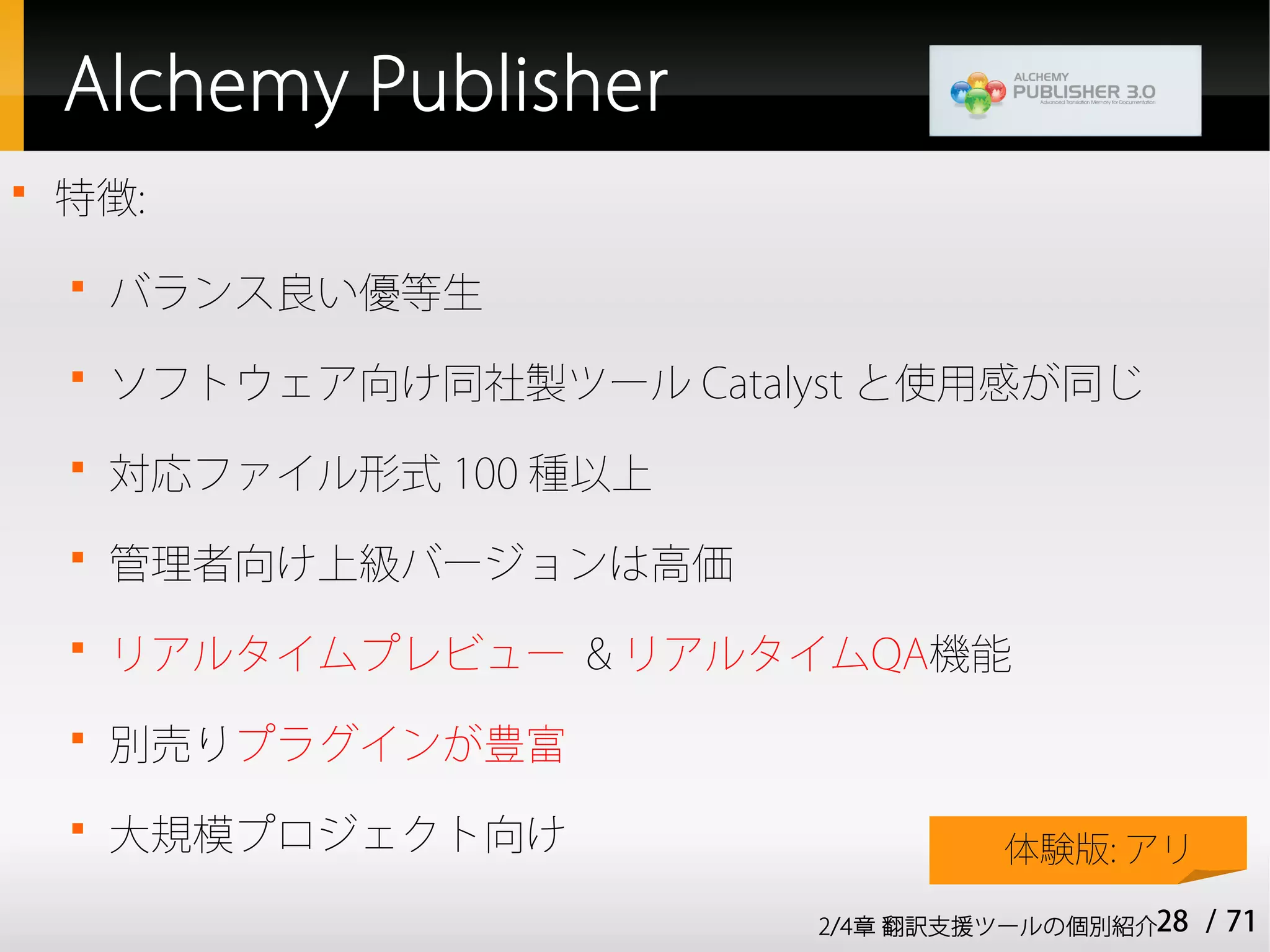 Alchemy Publisher

    特徴:
    
        バランス良い優等生
    
        ソフトウェア向け同社製ツール Catalyst と使用感が同じ
    
        対応ファイル形式 100 種以上
    
        管理者向け上級バージョンは高価
    
        リアルタイムプレビュー & リアルタイムQA機能
    
        別売りプラグインが豊富
    
        大規模プロジェクト向け                   体験版: アリ

                             2/4章 翻訳支援ツールの個別紹介28   / 71
 