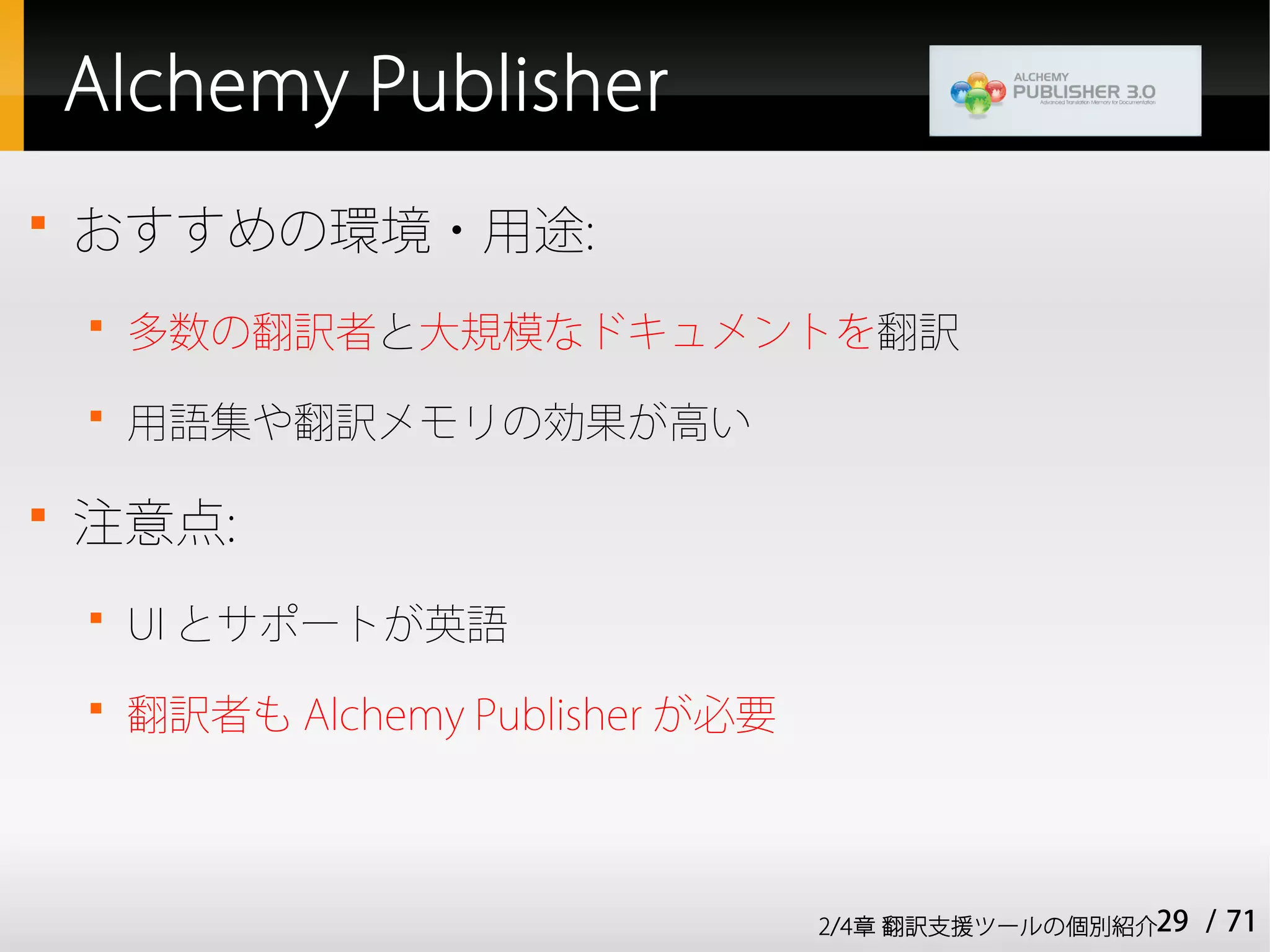 Alchemy Publisher

    おすすめの環境・用途:
    
        多数の翻訳者と大規模なドキュメントを翻訳
    
        用語集や翻訳メモリの効果が高い


    注意点:
    
        UI とサポートが英語
    
        翻訳者も Alchemy Publisher が必要



                                     2/4章 翻訳支援ツールの個別紹介29   / 71
 