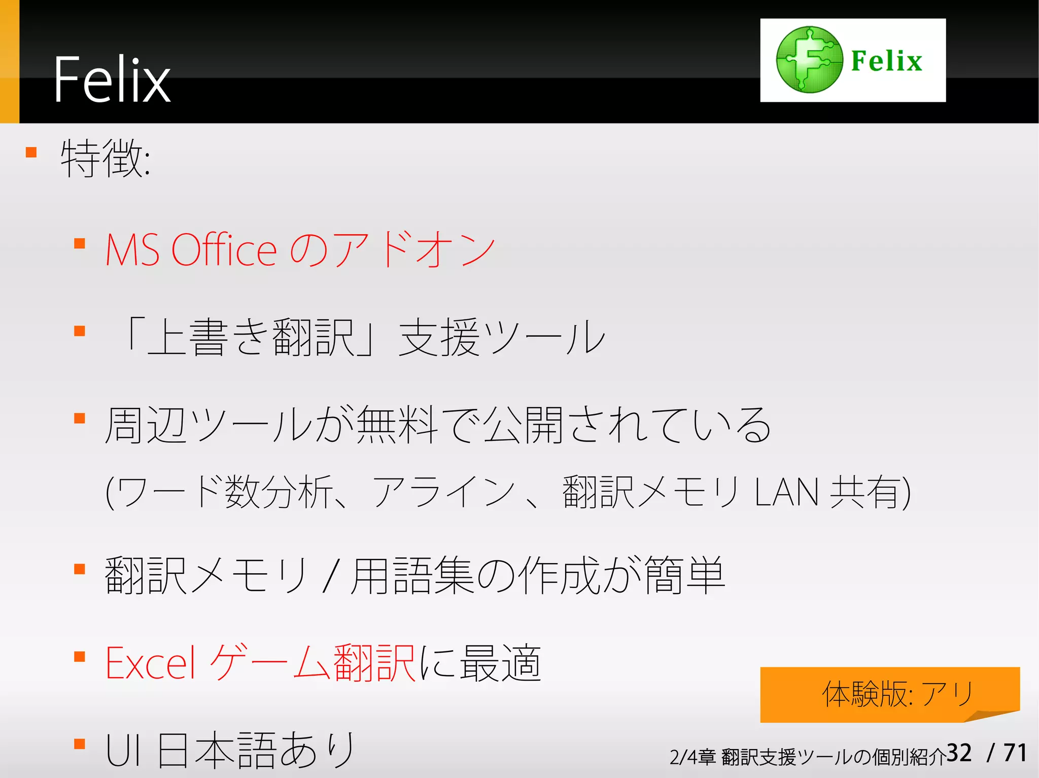 Felix

    特徴:
    
        MS Office のアドオン
    
        「上書き翻訳」支援ツール
    
        周辺ツールが無料で公開されている
        (ワード数分析、アライン 、翻訳メモリ LAN 共有)
    
        翻訳メモリ / 用語集の作成が簡単
    
        Excel ゲーム翻訳に最適
                                   体験版: アリ
    
        UI 日本語あり          2/4章 翻訳支援ツールの個別紹介32   / 71
 