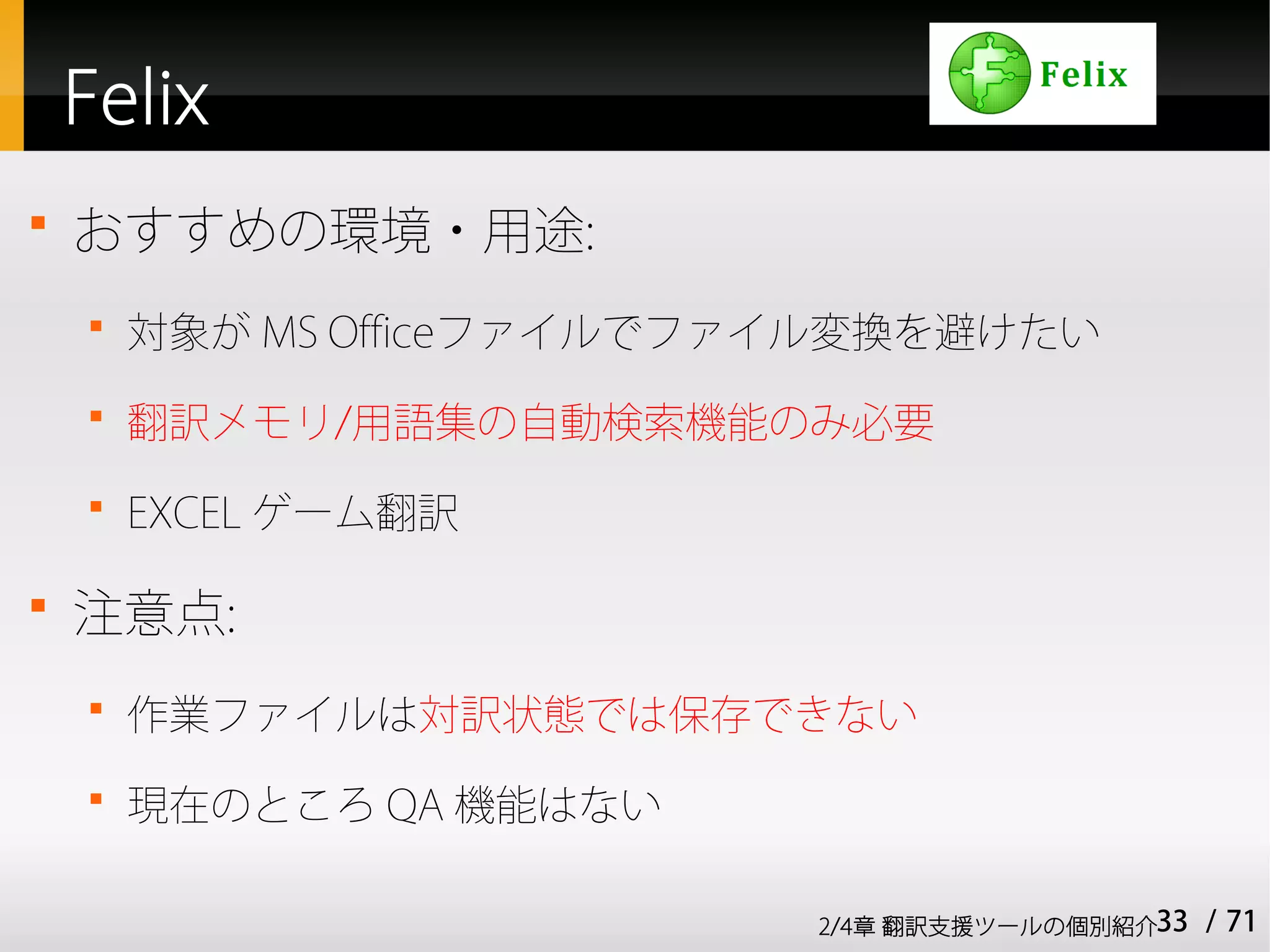 Felix

    おすすめの環境・用途:
    
        対象が MS Officeファイルでファイル変換を避けたい
    
        翻訳メモリ/用語集の自動検索機能のみ必要
    
        EXCEL ゲーム翻訳


    注意点:
    
        作業ファイルは対訳状態では保存できない
    
        現在のところ QA 機能はない

                            2/4章 翻訳支援ツールの個別紹介33   / 71
 
