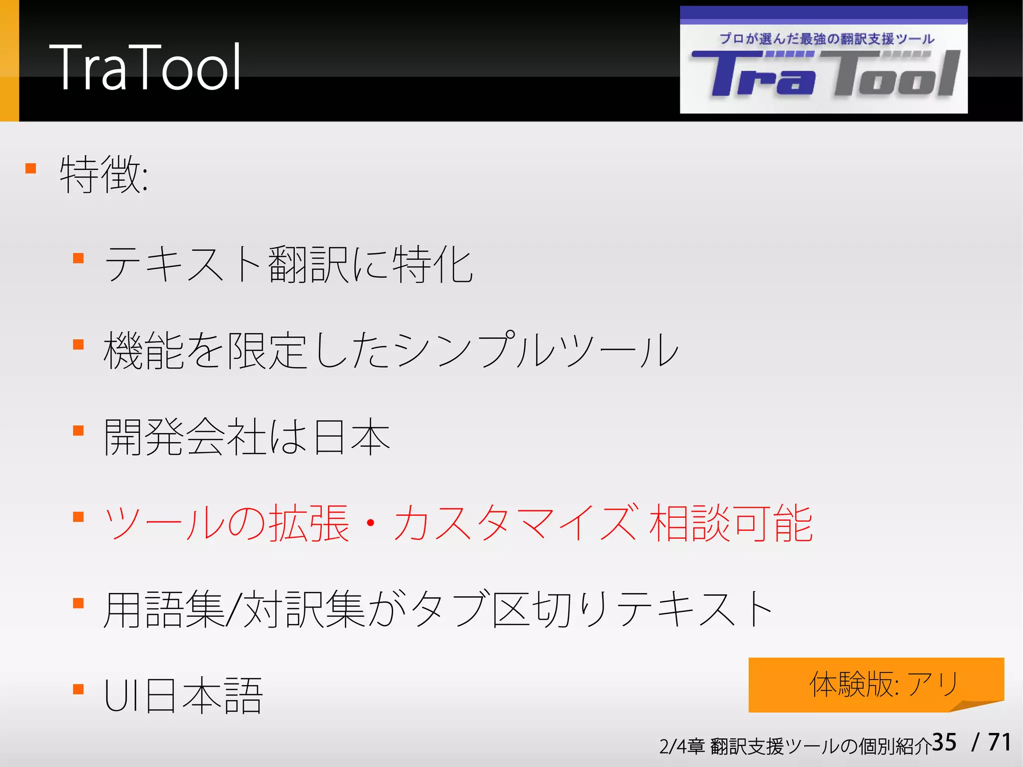 TraTool

    特徴:
    
        テキスト翻訳に特化
    
        機能を限定したシンプルツール
    
        開発会社は日本
    
        ツールの拡張・カスタマイズ 相談可能
    
        用語集/対訳集がタブ区切りテキスト
    
        UI日本語                  体験版: アリ

                      2/4章 翻訳支援ツールの個別紹介35   / 71
 