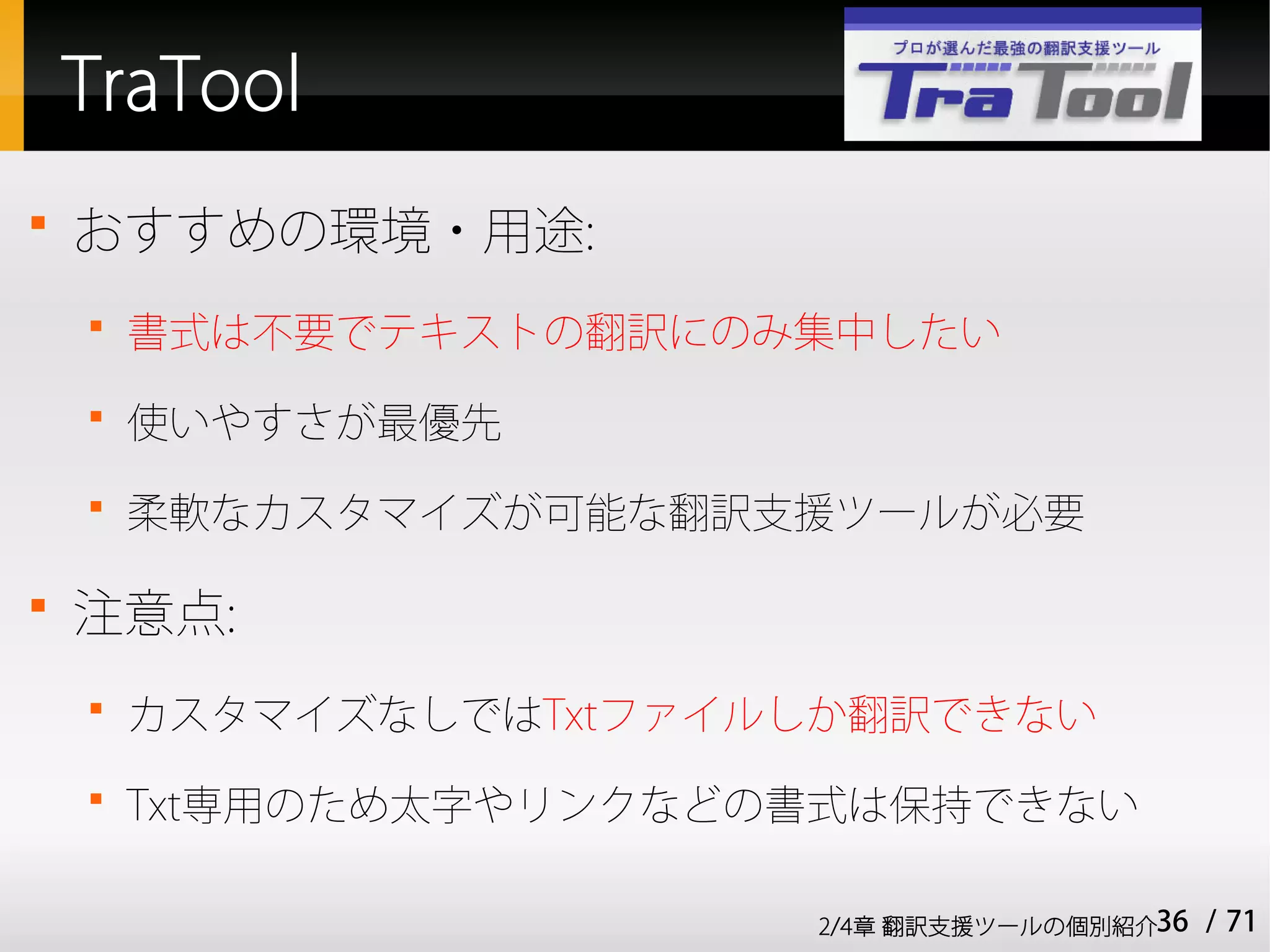 TraTool

    おすすめの環境・用途:
    
        書式は不要でテキストの翻訳にのみ集中したい
    
        使いやすさが最優先
    
        柔軟なカスタマイズが可能な翻訳支援ツールが必要


    注意点:
    
        カスタマイズなしではTxtファイルしか翻訳できない
    
        Txt専用のため太字やリンクなどの書式は保持できない

                         2/4章 翻訳支援ツールの個別紹介36   / 71
 