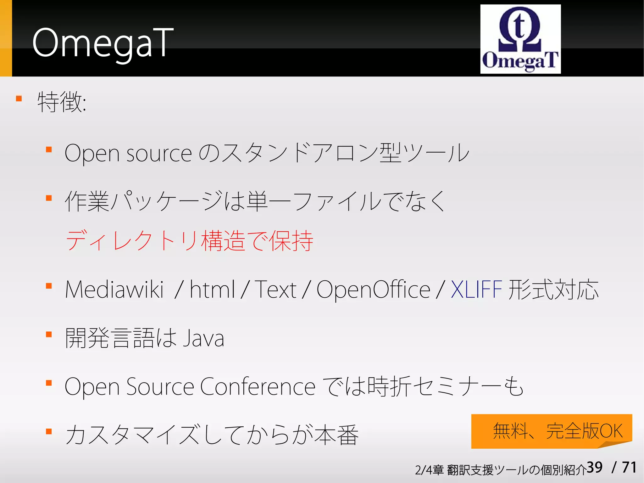 OmegaT

    特徴:
    
        Open source のスタンドアロン型ツール
    
        作業パッケージは単一ファイルでなく
        ディレクトリ構造で保持
    
        Mediawiki / html / Text / OpenOffice / XLIFF 形式対応
    
        開発言語は Java
    
        Open Source Conference では時折セミナーも
    
        カスタマイズしてからが本番                          無料、完全版OK

                                        2/4章 翻訳支援ツールの個別紹介39   / 71
 