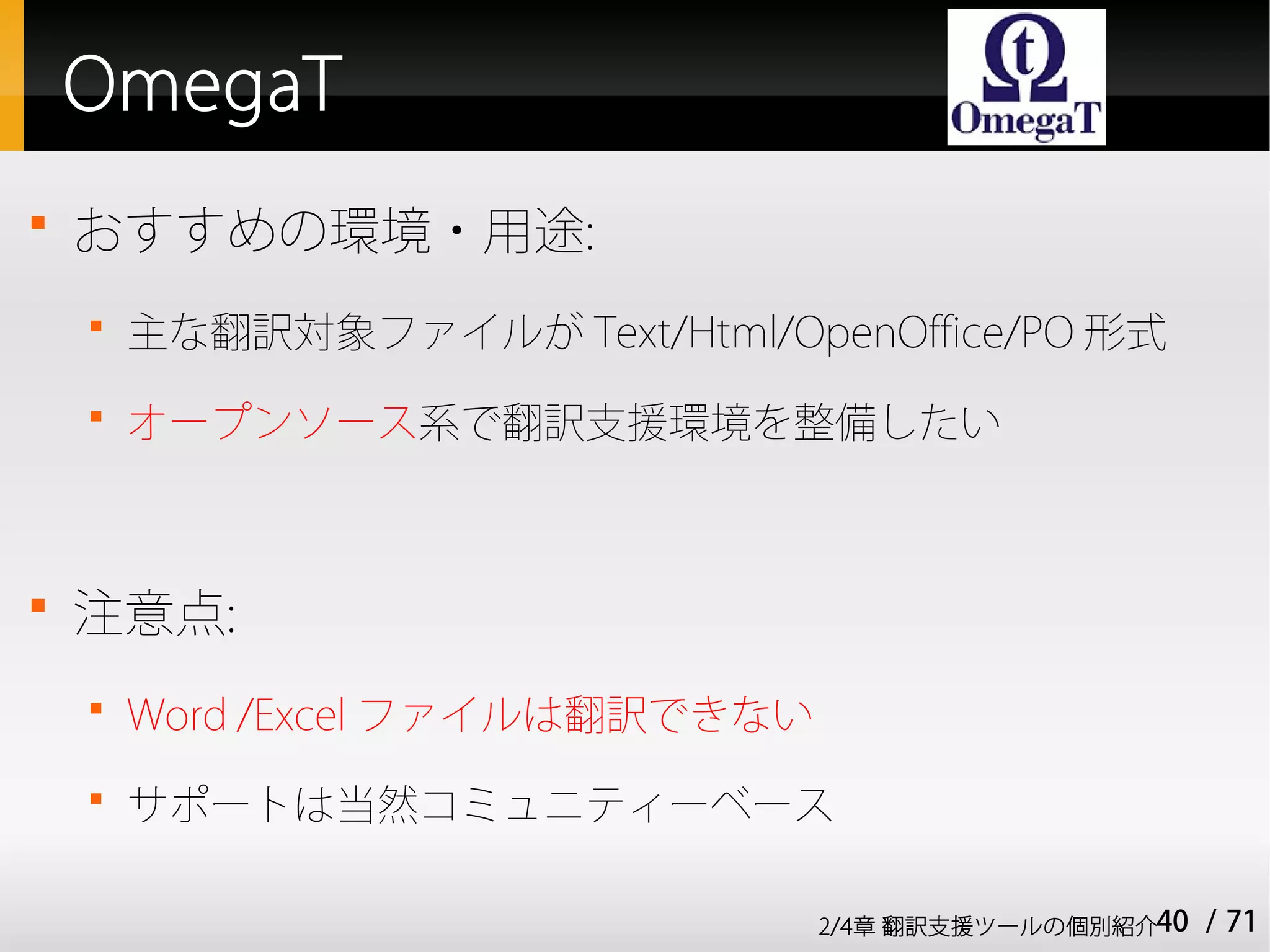 OmegaT

    おすすめの環境・用途:
    
        主な翻訳対象ファイルが Text/Html/OpenOffice/PO 形式
    
        オープンソース系で翻訳支援環境を整備したい




    注意点:
    
        Word /Excel ファイルは翻訳できない
    
        サポートは当然コミュニティーベース

                                  2/4章 翻訳支援ツールの個別紹介40   / 71
 