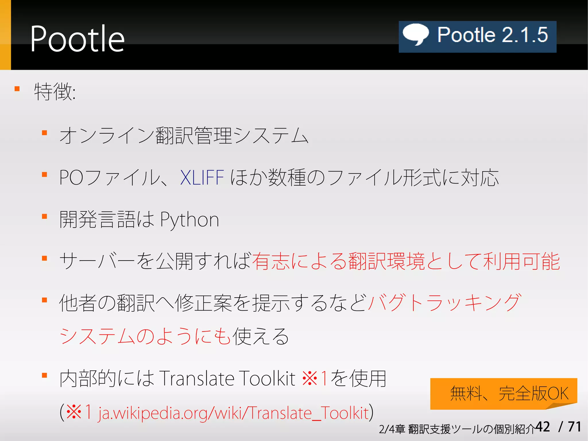 Pootle

    特徴:
    
        オンライン翻訳管理システム
    
        POファイル、XLIFF ほか数種のファイル形式に対応
    
        開発言語は Python
    
        サーバーを公開すれば有志による翻訳環境として利用可能
    
        他者の翻訳へ修正案を提示するなどバグトラッキング
        システムのようにも使える
    
        内部的には Translate Toolkit ※1を使用
                                                              無料、完全版OK
        (※1 ja.wikipedia.org/wiki/Translate_Toolkit)
                                                       2/4章 翻訳支援ツールの個別紹介42   / 71
 