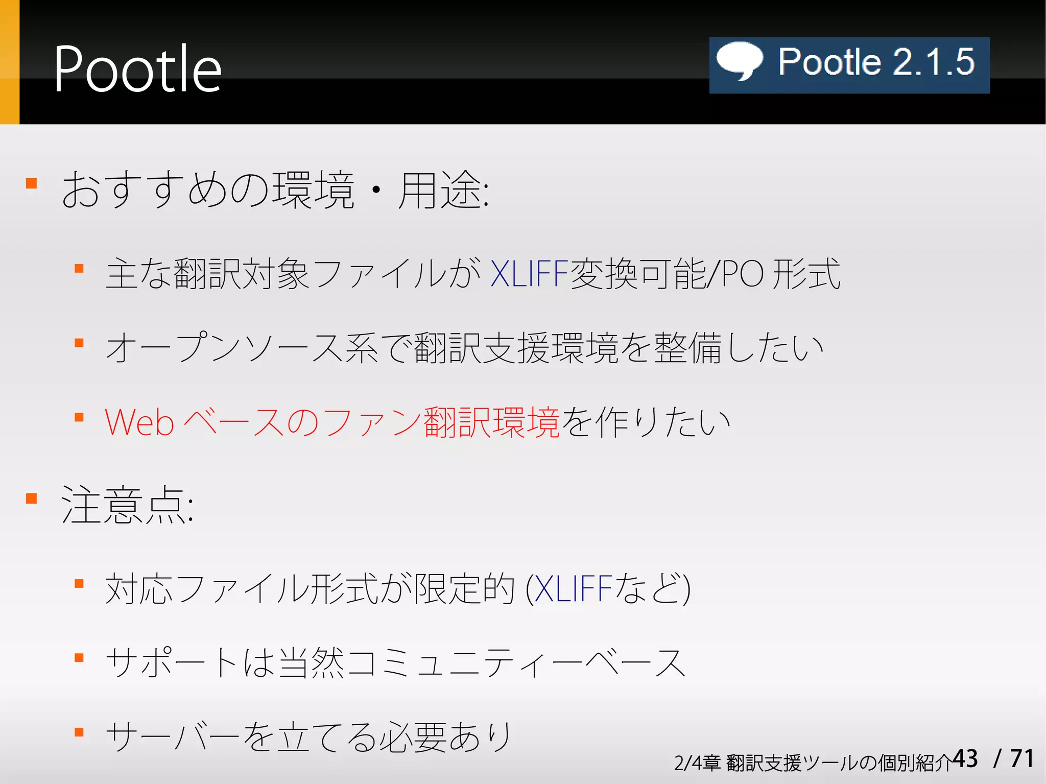 Pootle

    おすすめの環境・用途:
    
        主な翻訳対象ファイルが XLIFF変換可能/PO 形式
    
        オープンソース系で翻訳支援環境を整備したい
    
        Web ベースのファン翻訳環境を作りたい


    注意点:
    
        対応ファイル形式が限定的 (XLIFFなど)
    
        サポートは当然コミュニティーベース
    
        サーバーを立てる必要あり
                             2/4章 翻訳支援ツールの個別紹介43   / 71
 