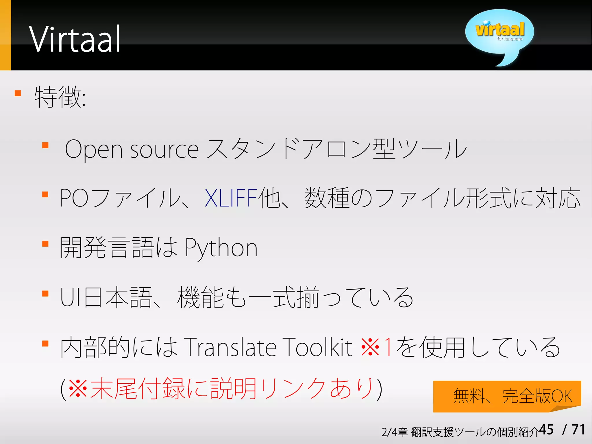 Virtaal

    特徴:
    
        Open source スタンドアロン型ツール
    
        POファイル、XLIFF他、数種のファイル形式に対応
    
        開発言語は Python
    
        UI日本語、機能も一式揃っている
    
        内部的には Translate Toolkit ※1を使用している
        (※末尾付録に説明リンクあり)             無料、完全版OK

                             2/4章 翻訳支援ツールの個別紹介45   / 71
 