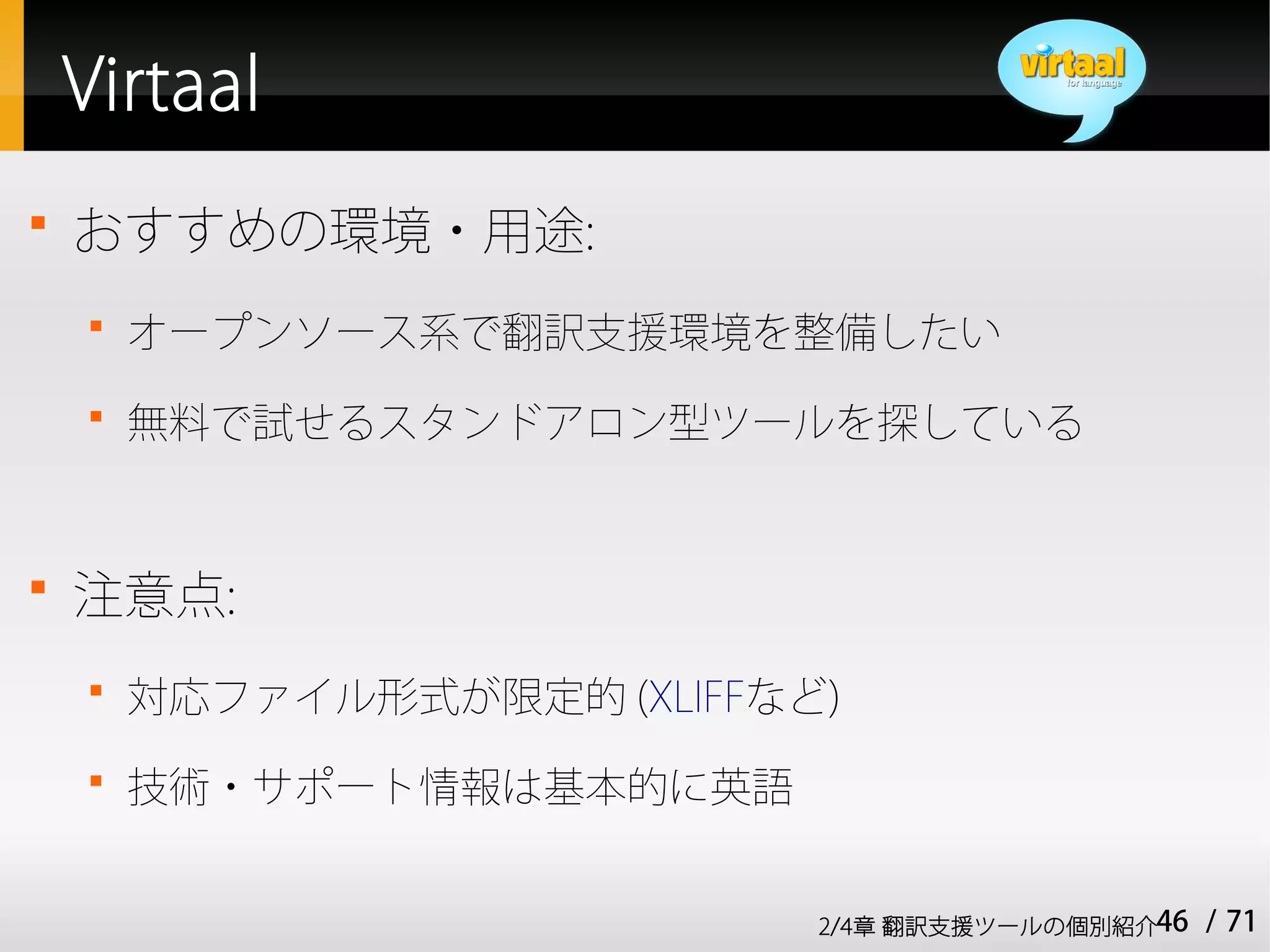 Virtaal

    おすすめの環境・用途:
    
        オープンソース系で翻訳支援環境を整備したい
    
        無料で試せるスタンドアロン型ツールを探している



    注意点:
    
        対応ファイル形式が限定的 (XLIFFなど)
    
        技術・サポート情報は基本的に英語


                             2/4章 翻訳支援ツールの個別紹介46   / 71
 