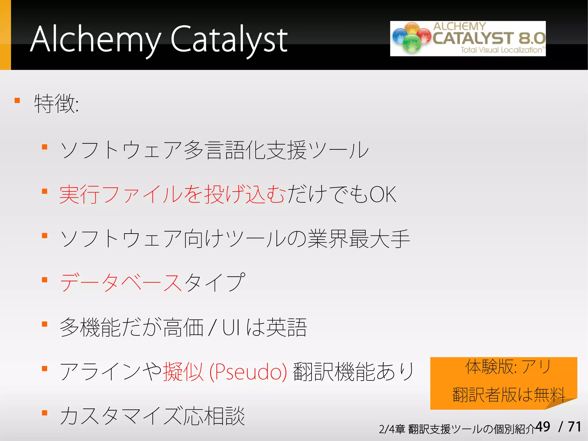 Alchemy Catalyst

    特徴:
    
        ソフトウェア多言語化支援ツール
    
        実行ファイルを投げ込むだけでもOK
    
        ソフトウェア向けツールの業界最大手
    
        データベースタイプ
    
        多機能だが高価 / UI は英語
    
        アラインや擬似 (Pseudo) 翻訳機能あり      体験版: アリ
                                    翻訳者版は無料
    
        カスタマイズ応相談           2/4章 翻訳支援ツールの個別紹介49   / 71
 