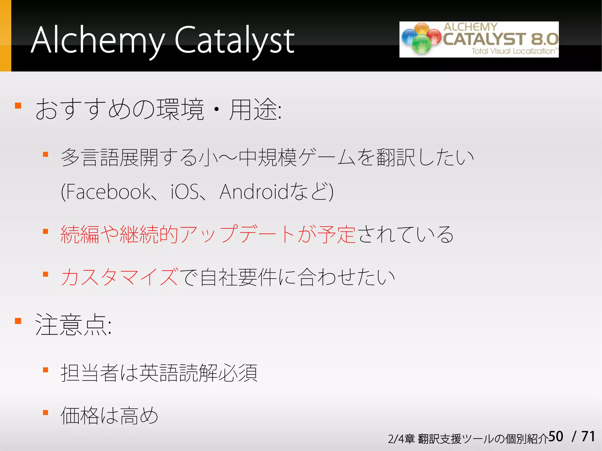 Alchemy Catalyst

    おすすめの環境・用途:
    
        多言語展開する小～中規模ゲームを翻訳したい
        (Facebook、iOS、Androidなど)
    
        続編や継続的アップデートが予定されている
    
        カスタマイズで自社要件に合わせたい


    注意点:
    
        担当者は英語読解必須
    
        価格は高め
                                   2/4章 翻訳支援ツールの個別紹介50   / 71
 