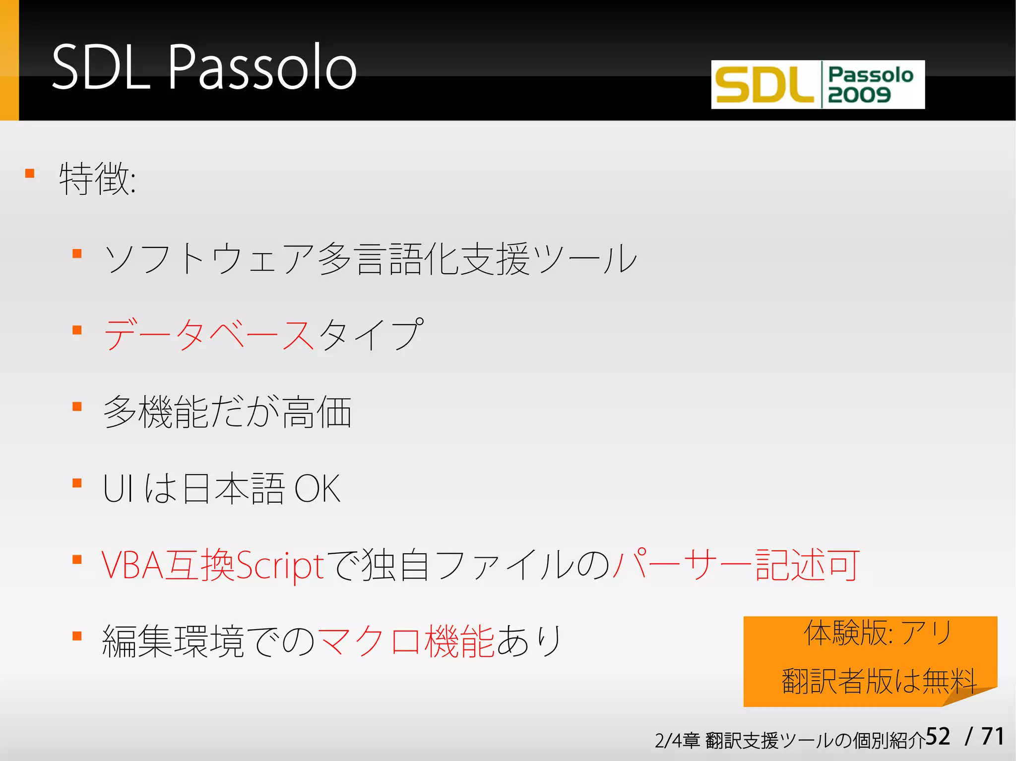SDL Passolo

    特徴:
    
        ソフトウェア多言語化支援ツール
    
        データベースタイプ
    
        多機能だが高価
    
        UI は日本語 OK
    
        VBA互換Scriptで独自ファイルのパーサー記述可
    
        編集環境でのマクロ機能あり              体験版: アリ
                                  翻訳者版は無料
                          2/4章 翻訳支援ツールの個別紹介52   / 71
 