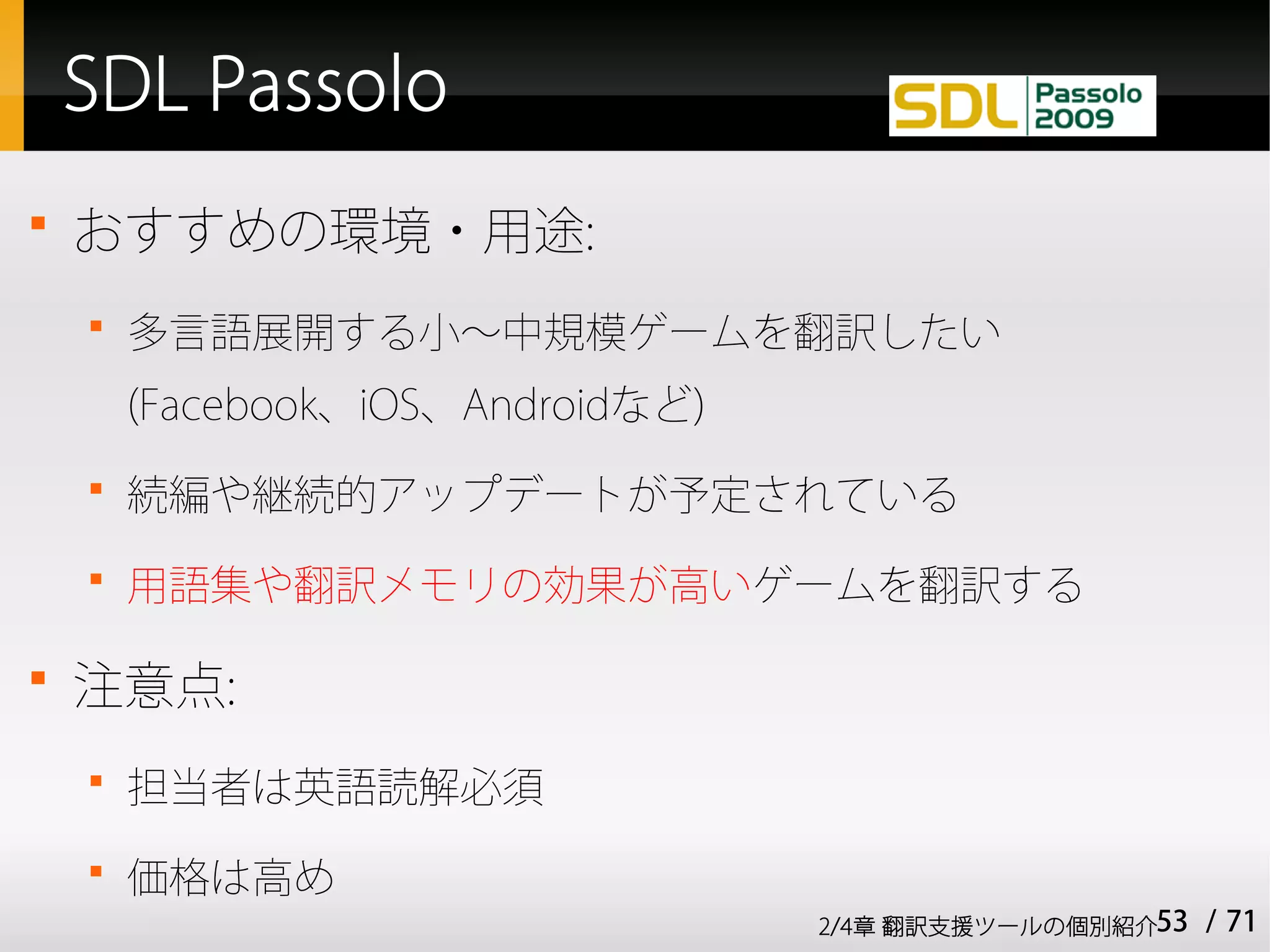 SDL Passolo

    おすすめの環境・用途:
    
        多言語展開する小～中規模ゲームを翻訳したい
        (Facebook、iOS、Androidなど)
    
        続編や継続的アップデートが予定されている
    
        用語集や翻訳メモリの効果が高いゲームを翻訳する


    注意点:
    
        担当者は英語読解必須
    
        価格は高め
                                   2/4章 翻訳支援ツールの個別紹介53   / 71
 