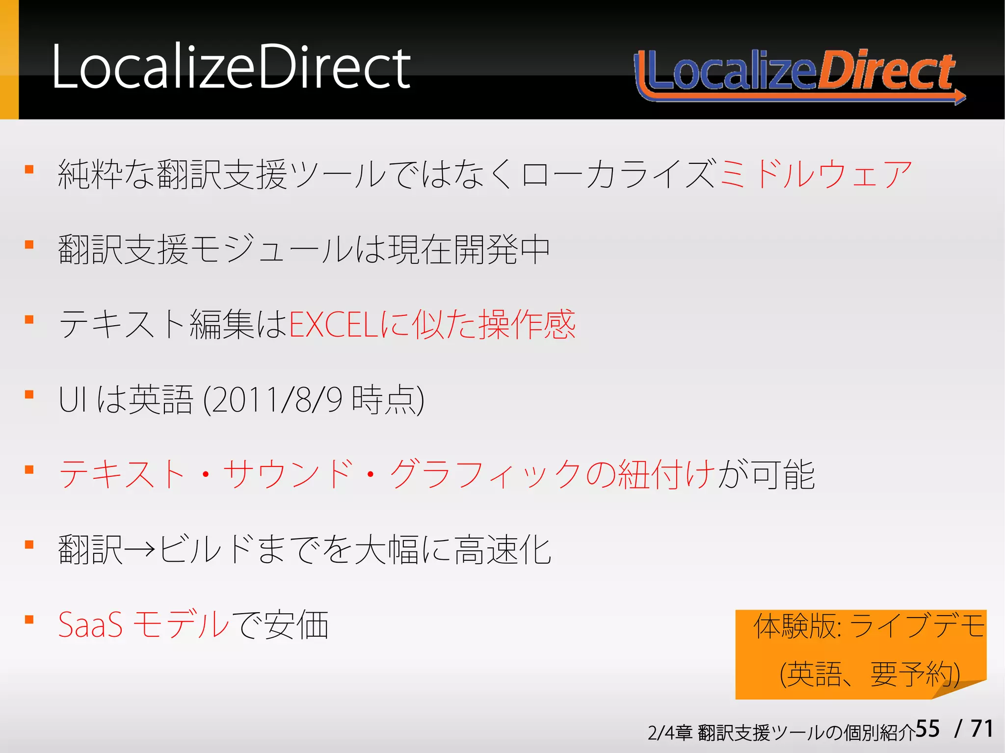 LocalizeDirect

    純粋な翻訳支援ツールではなくローカライズミドルウェア

    翻訳支援モジュールは現在開発中

    テキスト編集はEXCELに似た操作感

    UI は英語 (2011/8/9 時点)

    テキスト・サウンド・グラフィックの紐付けが可能

    翻訳→ビルドまでを大幅に高速化

    SaaS モデルで安価                  体験版: ライブデモ
                                   (英語、要予約)
                           2/4章 翻訳支援ツールの個別紹介55   / 71
 