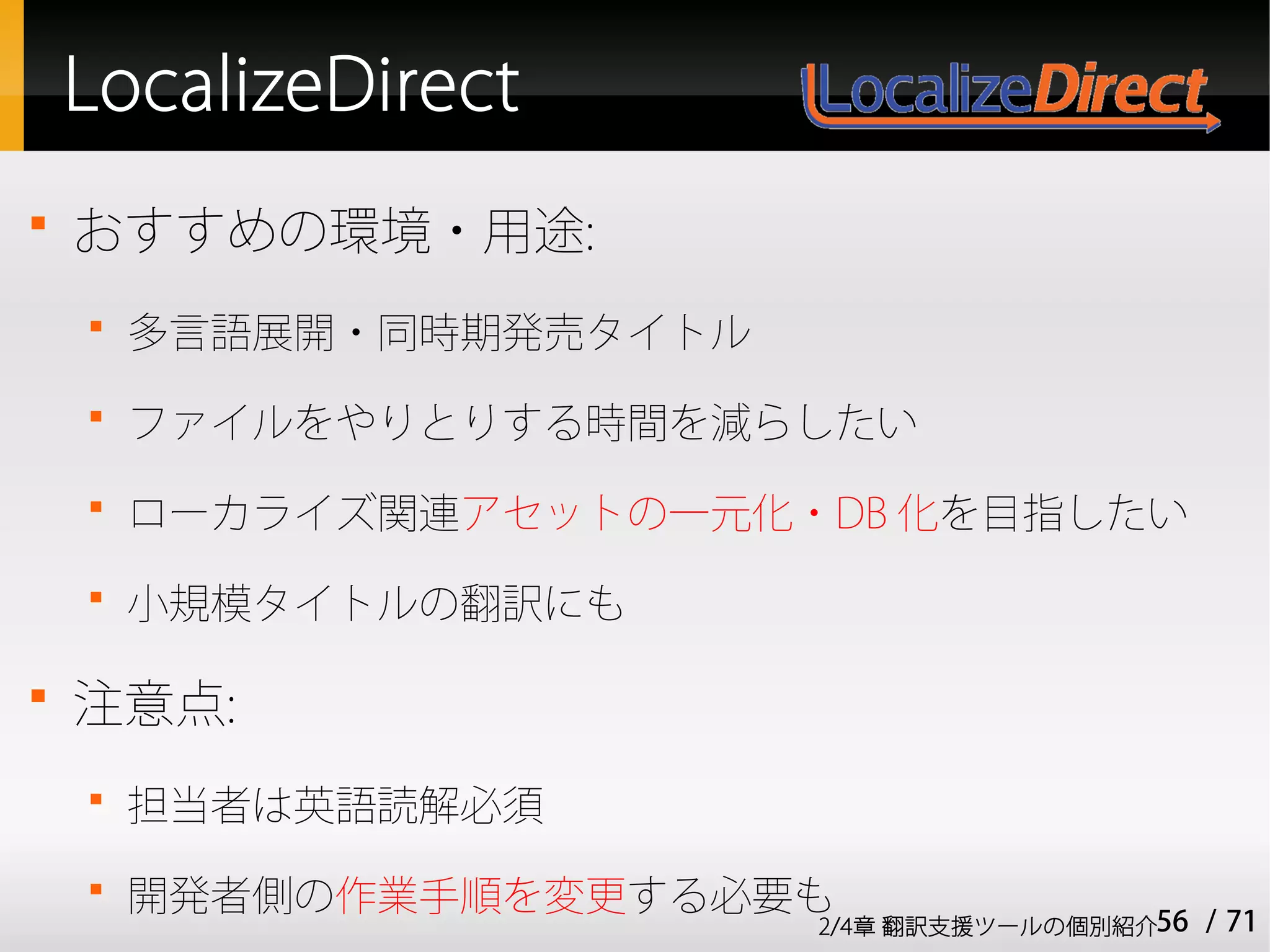 LocalizeDirect

    おすすめの環境・用途:
    
        多言語展開・同時期発売タイトル
    
        ファイルをやりとりする時間を減らしたい
    
        ローカライズ関連アセットの一元化・DB 化を目指したい
    
        小規模タイトルの翻訳にも


    注意点:
    
        担当者は英語読解必須
    
        開発者側の作業手順を変更する必要も
                          2/4章 翻訳支援ツールの個別紹介56   / 71
 