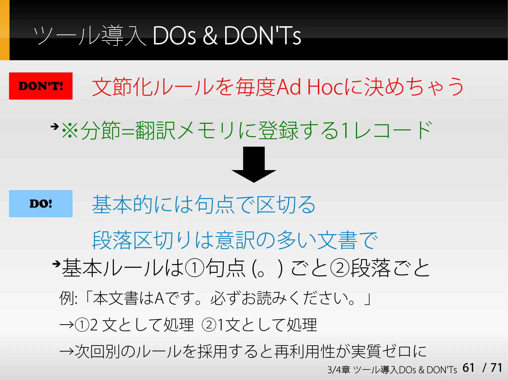 ツール導入 DOs & DON'Ts

DON'T!   文節化ルールを毎度Ad Hocに決めちゃう
    ➔
       ※分節=翻訳メモリに登録する1レコード


 DO!     基本的には句点で区切る
       段落区切りは意訳の多い文書で
    ➔
      基本ルールは①句点 (。) ごと②段落ごと
       例:「本文書はAです。必ずお読みください。」
       →①2 文として処理 ②1文として処理
       →次回別のルールを採用すると再利用性が実質ゼロに
                             3/4章 ツール導入DOs & DON'Ts   61 / 71
 