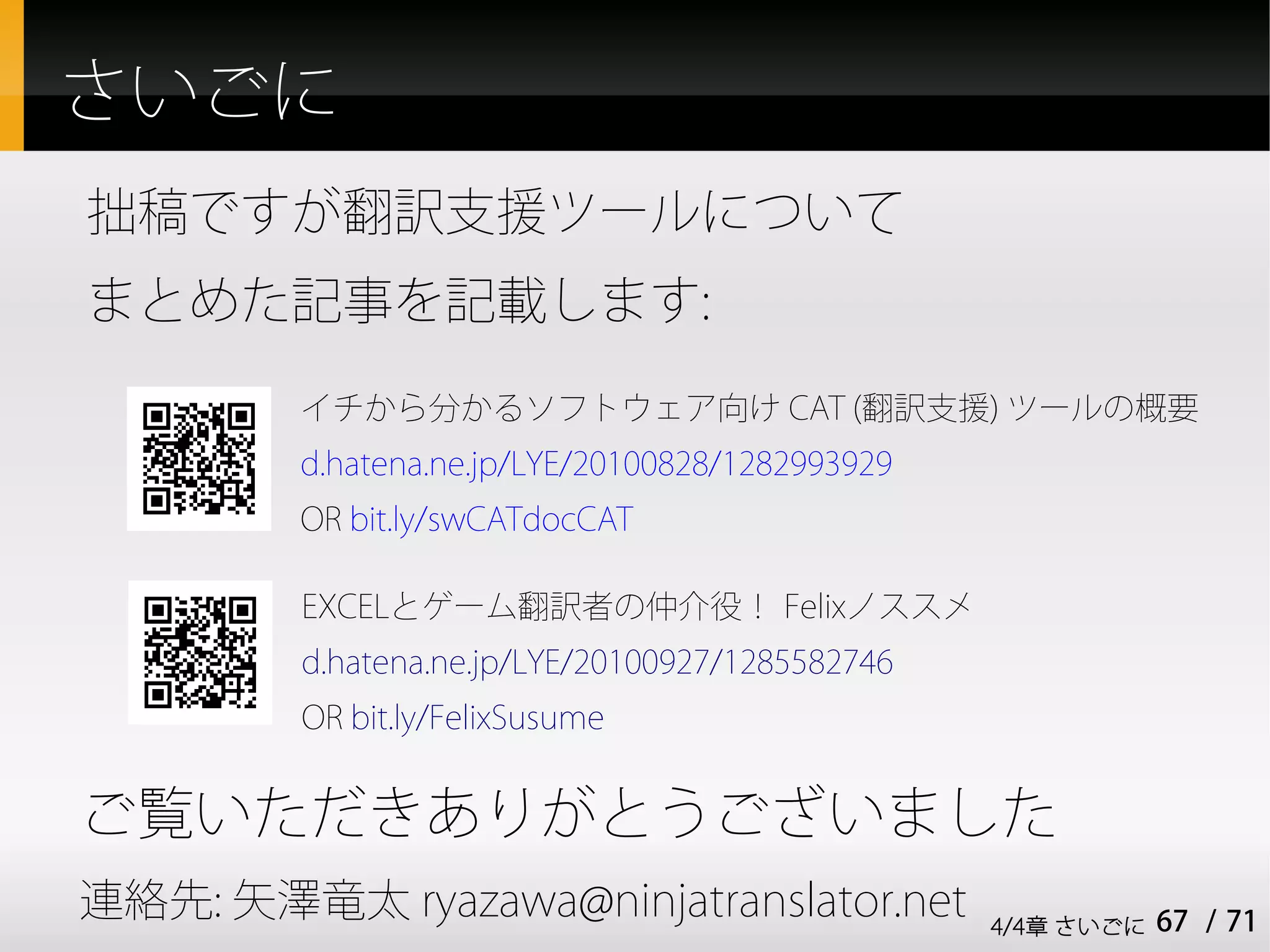 さいごに
拙稿ですが翻訳支援ツールについて
まとめた記事を記載します:
         イチから分かるソフトウェア向け CAT (翻訳支援) ツールの概要
         d.hatena.ne.jp/LYE/20100828/1282993929
         OR bit.ly/swCATdocCAT

         EXCELとゲーム翻訳者の仲介役！ Felixノススメ
         d.hatena.ne.jp/LYE/20100927/1285582746
         OR bit.ly/FelixSusume


ご覧いただきありがとうございました
連絡先: 矢澤竜太 ryazawa@ninjatranslator.net             4/4章 さいごに   67 / 71
 