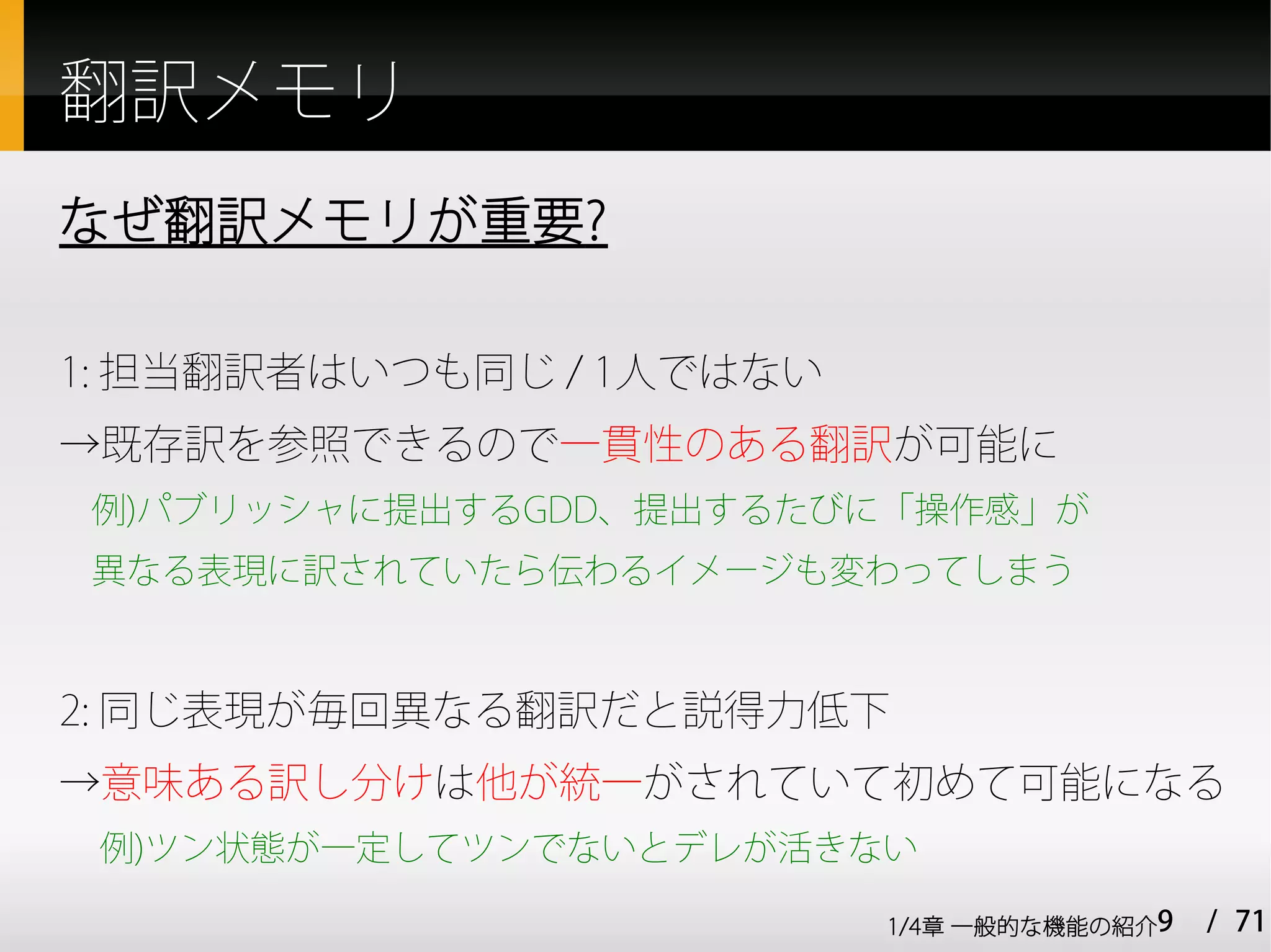 翻訳メモリ
なぜ翻訳メモリが重要?

1: 担当翻訳者はいつも同じ / 1人ではない
→既存訳を参照できるので一貫性のある翻訳が可能に
例)パブリッシャに提出するGDD、提出するたびに「操作感」が
異なる表現に訳されていたら伝わるイメージも変わってしまう



2: 同じ表現が毎回異なる翻訳だと説得力低下
→意味ある訳し分けは他が統一がされていて初めて可能になる
 例)ツン状態が一定してツンでないとデレが活きない

                          1/4章 一般的な機能の紹介9   / 71
 